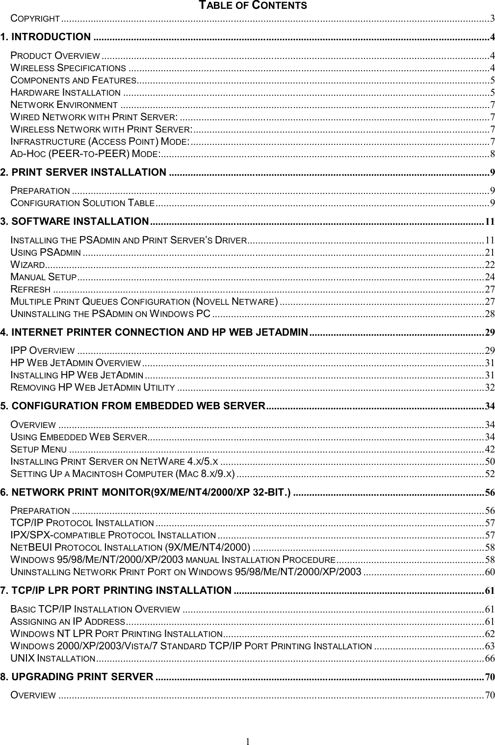 1 TABLE OF CONTENTS COPYRIGHT ...............................................................................................................................................................3 1. INTRODUCTION ...................................................................................................................................................4 PRODUCT OVERVIEW ................................................................................................................................................4 WIRELESS SPECIFICATIONS ......................................................................................................................................4 COMPONENTS AND FEATURES...................................................................................................................................5 HARDWARE INSTALLATION ........................................................................................................................................5 NETWORK ENVIRONMENT .........................................................................................................................................7 WIRED NETWORK WITH PRINT SERVER: ...................................................................................................................7 WIRELESS NETWORK WITH PRINT SERVER: ..............................................................................................................7 INFRASTRUCTURE (ACCESS POINT) MODE: ...............................................................................................................7 AD-HOC (PEER-TO-PEER) MODE:..........................................................................................................................8 2. PRINT SERVER INSTALLATION .......................................................................................................................9 PREPARATION ...........................................................................................................................................................9 CONFIGURATION SOLUTION TABLE ............................................................................................................................9 3. SOFTWARE INSTALLATION ............................................................................................................................ 11 INSTALLING THE PSADMIN AND PRINT SERVER&rsquo;S DRIVER ........................................................................................ 11 USING PSADMIN ..................................................................................................................................................... 21 WIZARD................................................................................................................................................................... 22 MANUAL SETUP ....................................................................................................................................................... 24 REFRESH ................................................................................................................................................................ 27 MULTIPLE PRINT QUEUES CONFIGURATION (NOVELL NETWARE) ............................................................................ 27 UNINSTALLING THE PSADMIN ON WINDOWS PC ..................................................................................................... 28 4. INTERNET PRINTER CONNECTION AND HP WEB JETADMIN ................................................................. 29 IPP OVERVIEW ....................................................................................................................................................... 29 HP WEB JETADMIN OVERVIEW ............................................................................................................................... 31 INSTALLING HP WEB JETADMIN .............................................................................................................................. 31 REMOVING HP WEB JETADMIN UTILITY .................................................................................................................. 32 5. CONFIGURATION FROM EMBEDDED WEB SERVER ................................................................................. 34 OVERVIEW .............................................................................................................................................................. 34 USING EMBEDDED WEB SERVER............................................................................................................................. 34 SETUP MENU .......................................................................................................................................................... 42 INSTALLING PRINT SERVER ON NETWARE 4.X/5.X .................................................................................................. 50 SETTING UP A MACINTOSH COMPUTER (MAC 8.X/9.X) ............................................................................................ 52 6. NETWORK PRINT MONITOR(9X/ME/NT4/2000/XP 32-BIT.) ....................................................................... 56 PREPARATION ......................................................................................................................................................... 56 TCP/IP PROTOCOL INSTALLATION .......................................................................................................................... 57 IPX/SPX-COMPATIBLE PROTOCOL INSTALLATION ................................................................................................... 57 NETBEUI PROTOCOL INSTALLATION (9X/ME/NT4/2000) ...................................................................................... 58 WINDOWS 95/98/ME/NT/2000/XP/2003 MANUAL INSTALLATION PROCEDURE ....................................................... 58 UNINSTALLING NETWORK PRINT PORT ON WINDOWS 95/98/ME/NT/2000/XP/2003 ............................................. 60 7. TCP/IP LPR PORT PRINTING INSTALLATION ............................................................................................. 61 BASIC TCP/IP INSTALLATION OVERVIEW ................................................................................................................ 61 ASSIGNING AN IP ADDRESS ..................................................................................................................................... 61 WINDOWS NT LPR PORT PRINTING INSTALLATION ................................................................................................. 62 WINDOWS 2000/XP/2003/VISTA/7 STANDARD TCP/IP PORT PRINTING INSTALLATION ......................................... 63 UNIX INSTALLATION ................................................................................................................................................ 66 8. UPGRADING PRINT SERVER .......................................................................................................................... 70 OVERVIEW .............................................................................................................................................................. 70 