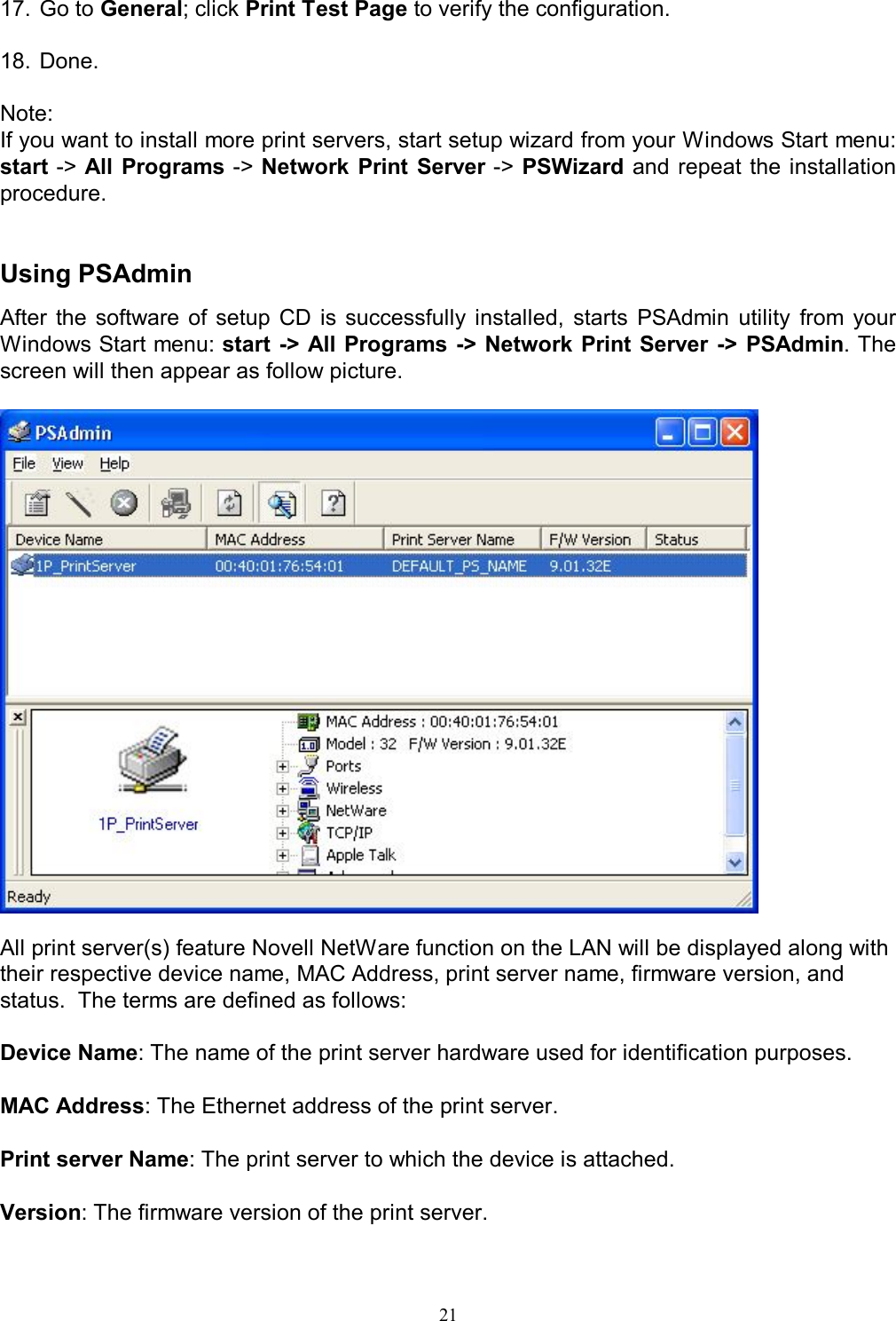                                                                                             21   17. Go to General; click Print Test Page to verify the configuration.  18. Done.  Note: If you want to install more print servers, start setup wizard from your Windows Start menu: start -> All Programs -> Network  Print  Server -> PSWizard and repeat the installation procedure.   Using PSAdmin After  the  software  of  setup  CD  is  successfully  installed,  starts  PSAdmin  utility  from  your Windows Start menu: start -> All Programs -> Network Print Server  ->  PSAdmin. The screen will then appear as follow picture.    All print server(s) feature Novell NetWare function on the LAN will be displayed along with their respective device name, MAC Address, print server name, firmware version, and status.  The terms are defined as follows:  Device Name: The name of the print server hardware used for identification purposes.  MAC Address: The Ethernet address of the print server.  Print server Name: The print server to which the device is attached.  Version: The firmware version of the print server.  