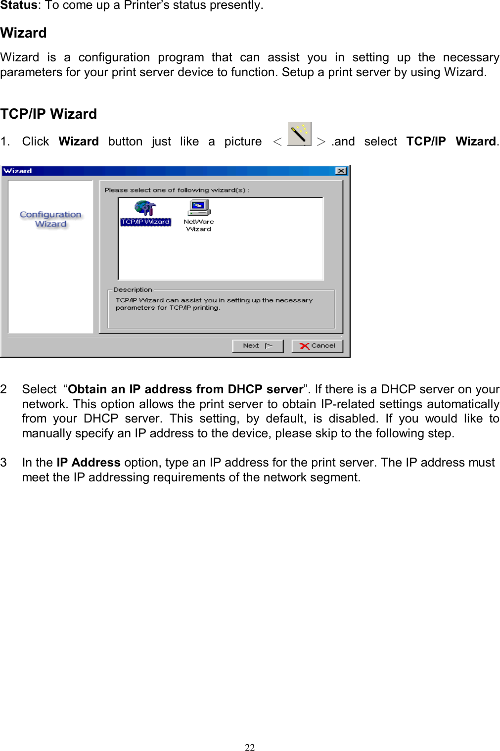   22Status: To come up a Printer&rsquo;s status presently.  Wizard Wizard  is  a  configuration  program  that  can  assist  you  in  setting  up  the  necessary parameters for your print server device to function. Setup a print server by using Wizard.   TCP/IP Wizard 1.  Click  Wizard  button  just  like  a  picture  ＜＞.and  select  TCP/IP  Wizard.     2  Select  &ldquo;Obtain an IP address from DHCP server&rdquo;. If there is a DHCP server on your network. This option allows the print server to obtain IP-related settings automatically from  your  DHCP  server.  This  setting,  by  default,  is  disabled.  If  you  would  like  to manually specify an IP address to the device, please skip to the following step.  3  In the IP Address option, type an IP address for the print server. The IP address must meet the IP addressing requirements of the network segment.  