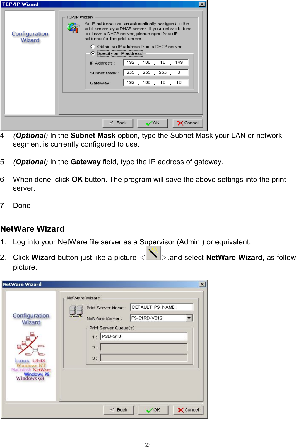                                                                                             23   4  (Optional) In the Subnet Mask option, type the Subnet Mask your LAN or network segment is currently configured to use.  5  (Optional) In the Gateway field, type the IP address of gateway.  6  When done, click OK button. The program will save the above settings into the print server.  7  Done   NetWare Wizard 1.  Log into your NetWare file server as a Supervisor (Admin.) or equivalent. 2.  Click Wizard button just like a picture ＜＞.and select NetWare Wizard, as follow picture.    