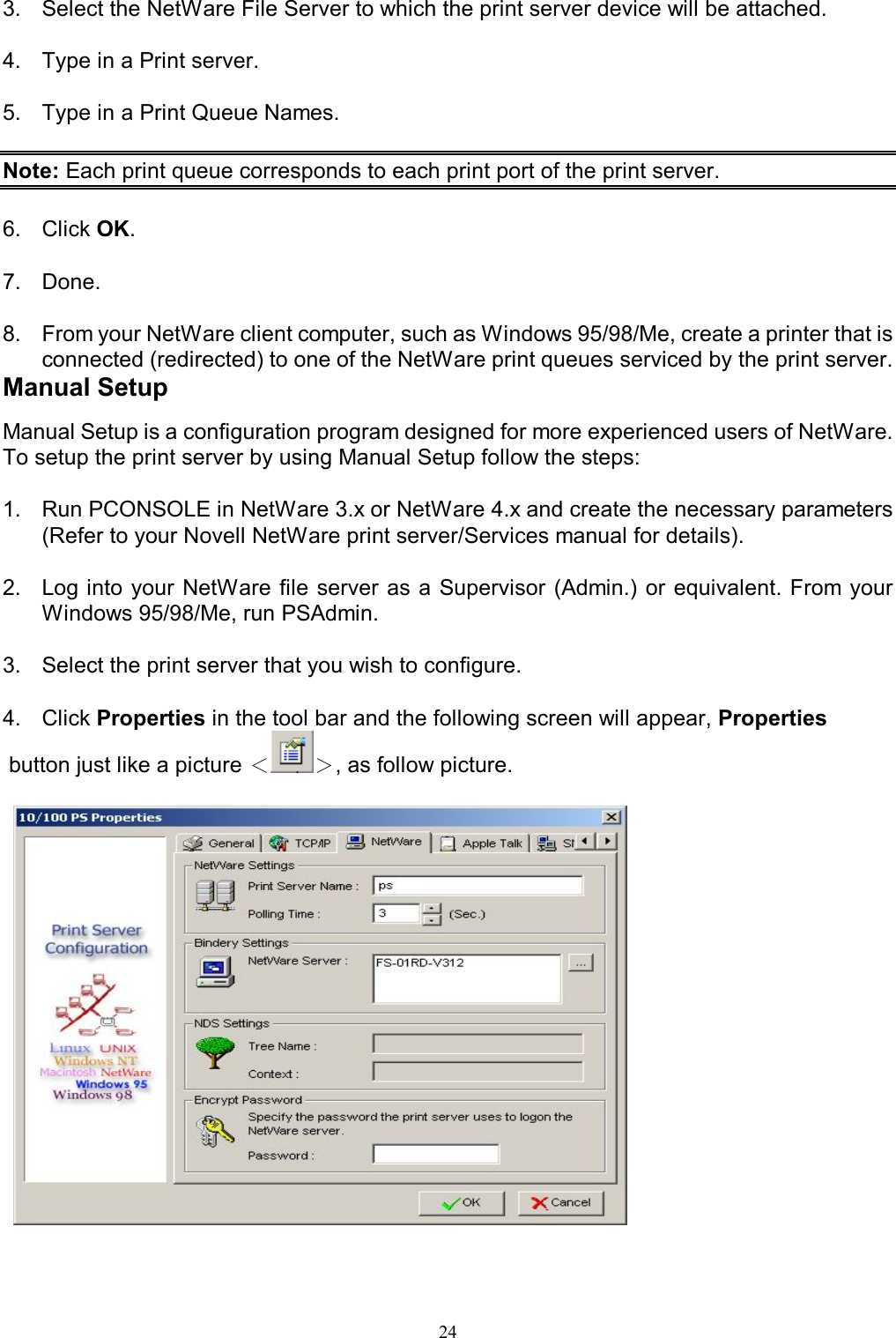   243.  Select the NetWare File Server to which the print server device will be attached.  4.  Type in a Print server.  5.  Type in a Print Queue Names.  Note: Each print queue corresponds to each print port of the print server.  6.  Click OK.  7.  Done.  8.  From your NetWare client computer, such as Windows 95/98/Me, create a printer that is connected (redirected) to one of the NetWare print queues serviced by the print server. Manual Setup Manual Setup is a configuration program designed for more experienced users of NetWare. To setup the print server by using Manual Setup follow the steps:  1.  Run PCONSOLE in NetWare 3.x or NetWare 4.x and create the necessary parameters (Refer to your Novell NetWare print server/Services manual for details).   2.  Log into your NetWare file server as a Supervisor (Admin.) or  equivalent. From your Windows 95/98/Me, run PSAdmin.  3.  Select the print server that you wish to configure.  4.  Click Properties in the tool bar and the following screen will appear, Properties  button just like a picture ＜＞, as follow picture.    