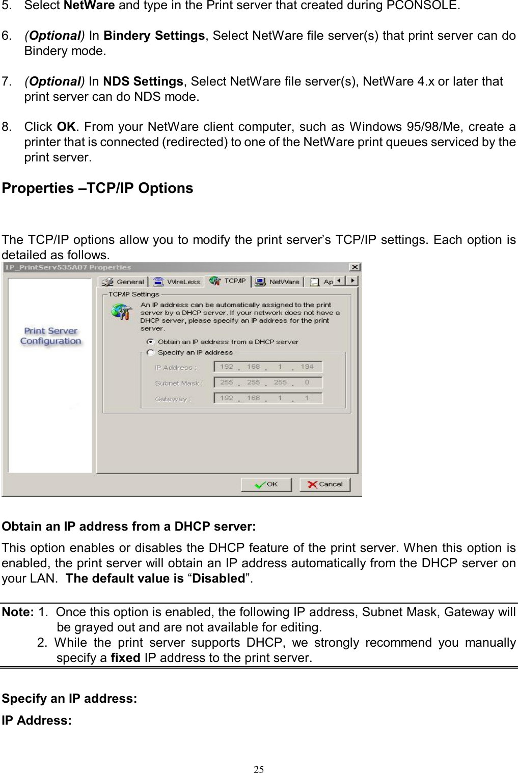                                                                                             25  5.  Select NetWare and type in the Print server that created during PCONSOLE.  6.  (Optional) In Bindery Settings, Select NetWare file server(s) that print server can do Bindery mode.  7.  (Optional) In NDS Settings, Select NetWare file server(s), NetWare 4.x or later that print server can do NDS mode.  8.  Click OK. From your NetWare client computer, such as Windows 95/98/Me, create a printer that is connected (redirected) to one of the NetWare print queues serviced by the print server.  Properties &ndash;TCP/IP Options The TCP/IP options allow you to modify the print server&rsquo;s TCP/IP settings. Each option is detailed as follows.   Obtain an IP address from a DHCP server: This option enables or disables the DHCP feature of the print server. When this option is enabled, the print server will obtain an IP address automatically from the DHCP server on your LAN.  The default value is &ldquo;Disabled&rdquo;.  Note: 1.  Once this option is enabled, the following IP address, Subnet Mask, Gateway will be grayed out and are not available for editing.           2.  While  the  print  server  supports  DHCP,  we  strongly  recommend  you  manually specify a fixed IP address to the print server.  Specify an IP address: IP Address: 