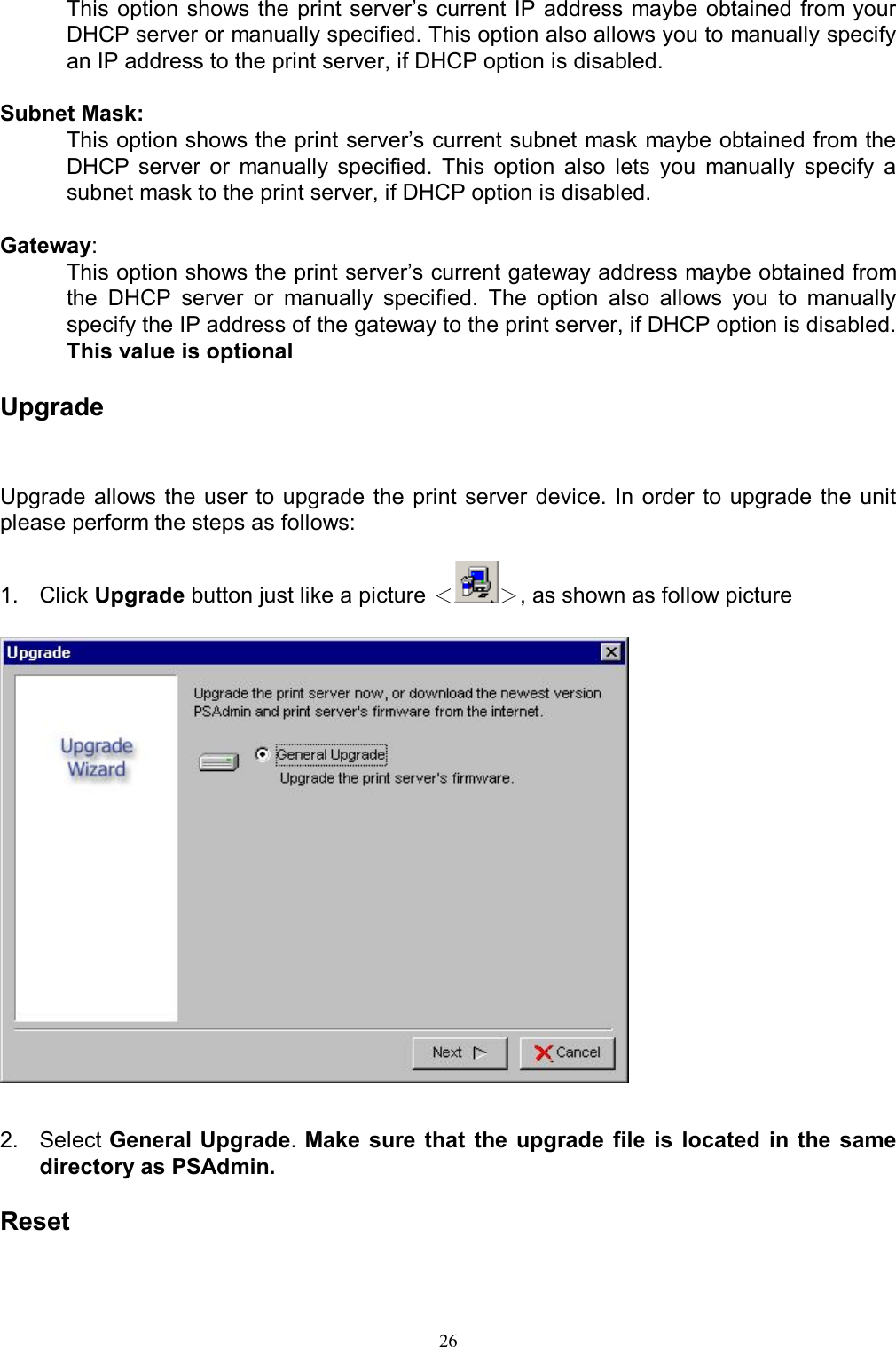   26This option shows the print server&rsquo;s current  IP address  maybe obtained from your DHCP server or manually specified. This option also allows you to manually specify an IP address to the print server, if DHCP option is disabled.  Subnet Mask:  This option shows the print server&rsquo;s current subnet mask maybe obtained from the DHCP  server  or  manually  specified.  This  option  also  lets  you  manually  specify  a subnet mask to the print server, if DHCP option is disabled.   Gateway:  This option shows the print server&rsquo;s current gateway address maybe obtained from the  DHCP  server  or  manually  specified.  The  option  also  allows  you  to  manually specify the IP address of the gateway to the print server, if DHCP option is disabled. This value is optional  Upgrade Upgrade allows the user  to  upgrade the  print  server device. In order to  upgrade the  unit please perform the steps as follows:  1.  Click Upgrade button just like a picture ＜＞, as shown as follow picture     2.  Select General Upgrade. Make  sure that  the upgrade  file  is  located  in  the same directory as PSAdmin.   Reset  