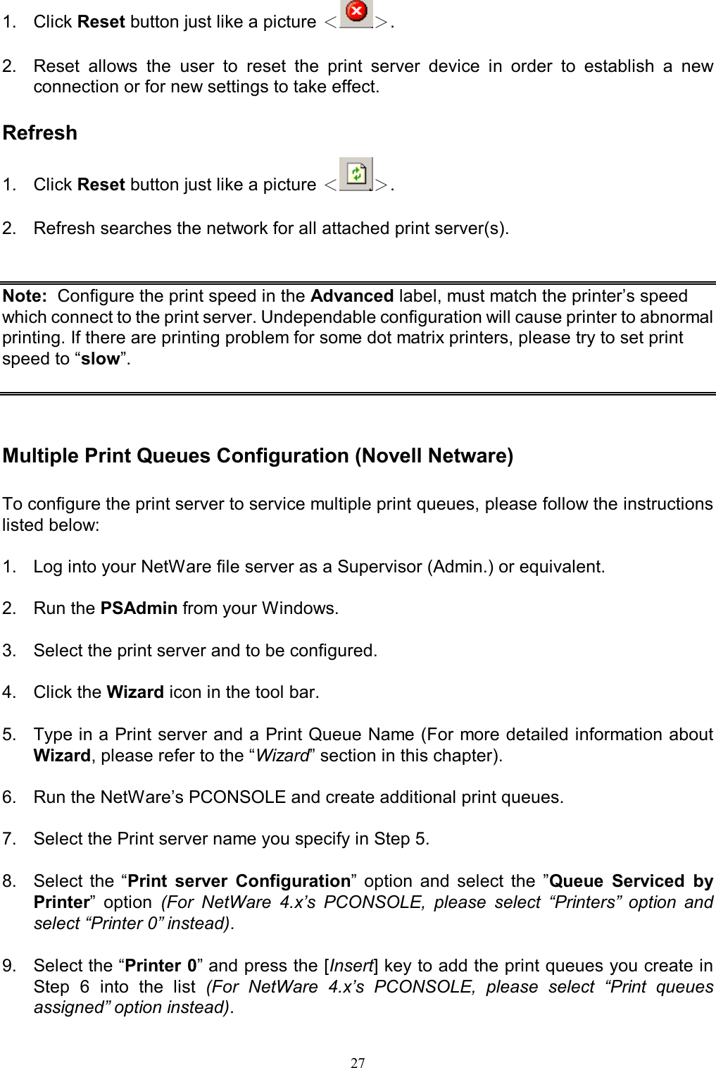                                                                                             27  1.   Click Reset button just like a picture ＜＞.  2.   Reset  allows  the  user  to  reset  the  print  server  device  in  order  to  establish  a  new connection or for new settings to take effect.  Refresh 1.   Click Reset button just like a picture ＜＞.  2.   Refresh searches the network for all attached print server(s).     Note:  Configure the print speed in the Advanced label, must match the printer&rsquo;s speed which connect to the print server. Undependable configuration will cause printer to abnormal printing. If there are printing problem for some dot matrix printers, please try to set print speed to &ldquo;slow&rdquo;.    Multiple Print Queues Configuration (Novell Netware)  To configure the print server to service multiple print queues, please follow the instructions listed below:  1.  Log into your NetWare file server as a Supervisor (Admin.) or equivalent.  2.  Run the PSAdmin from your Windows.  3.  Select the print server and to be configured.  4.  Click the Wizard icon in the tool bar.  5.  Type in a Print server and a Print Queue Name (For more detailed information about Wizard, please refer to the &ldquo;Wizard&rdquo; section in this chapter).  6.  Run the NetWare&rsquo;s PCONSOLE and create additional print queues.  7.  Select the Print server name you specify in Step 5.  8.  Select  the  &ldquo;Print  server  Configuration&rdquo;  option  and  select  the  &rdquo;Queue  Serviced  by Printer&rdquo;  option  (For  NetWare  4.x&rsquo;s  PCONSOLE,  please  select  &ldquo;Printers&rdquo;  option  and select &ldquo;Printer 0&rdquo; instead).  9.  Select the &ldquo;Printer 0&rdquo; and press the [Insert] key to add the print queues you create in Step  6  into  the  list  (For  NetWare  4.x&rsquo;s  PCONSOLE,  please  select  &ldquo;Print  queues assigned&rdquo; option instead). 