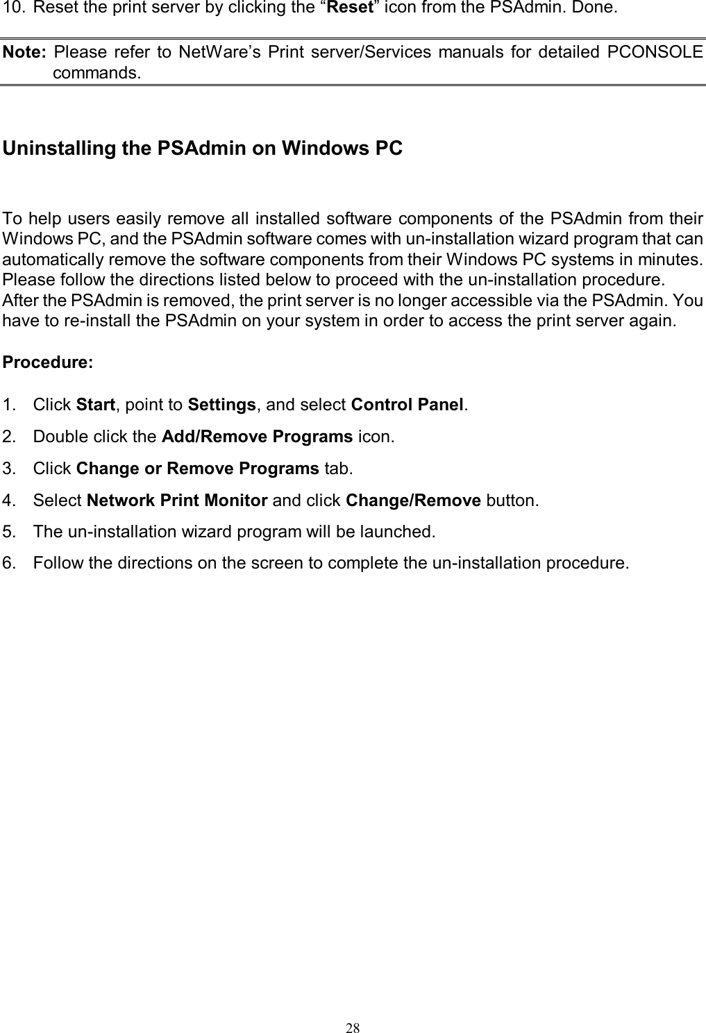   28 10. Reset the print server by clicking the &ldquo;Reset&rdquo; icon from the PSAdmin. Done.  Note:  Please  refer  to  NetWare&rsquo;s  Print  server/Services  manuals  for  detailed  PCONSOLE commands.    Uninstalling the PSAdmin on Windows PC To help users easily remove all installed software components of the PSAdmin from their Windows PC, and the PSAdmin software comes with un-installation wizard program that can automatically remove the software components from their Windows PC systems in minutes. Please follow the directions listed below to proceed with the un-installation procedure. After the PSAdmin is removed, the print server is no longer accessible via the PSAdmin. You have to re-install the PSAdmin on your system in order to access the print server again.  Procedure:  1.  Click Start, point to Settings, and select Control Panel. 2.  Double click the Add/Remove Programs icon. 3.  Click Change or Remove Programs tab. 4.  Select Network Print Monitor and click Change/Remove button. 5.  The un-installation wizard program will be launched. 6.  Follow the directions on the screen to complete the un-installation procedure. 