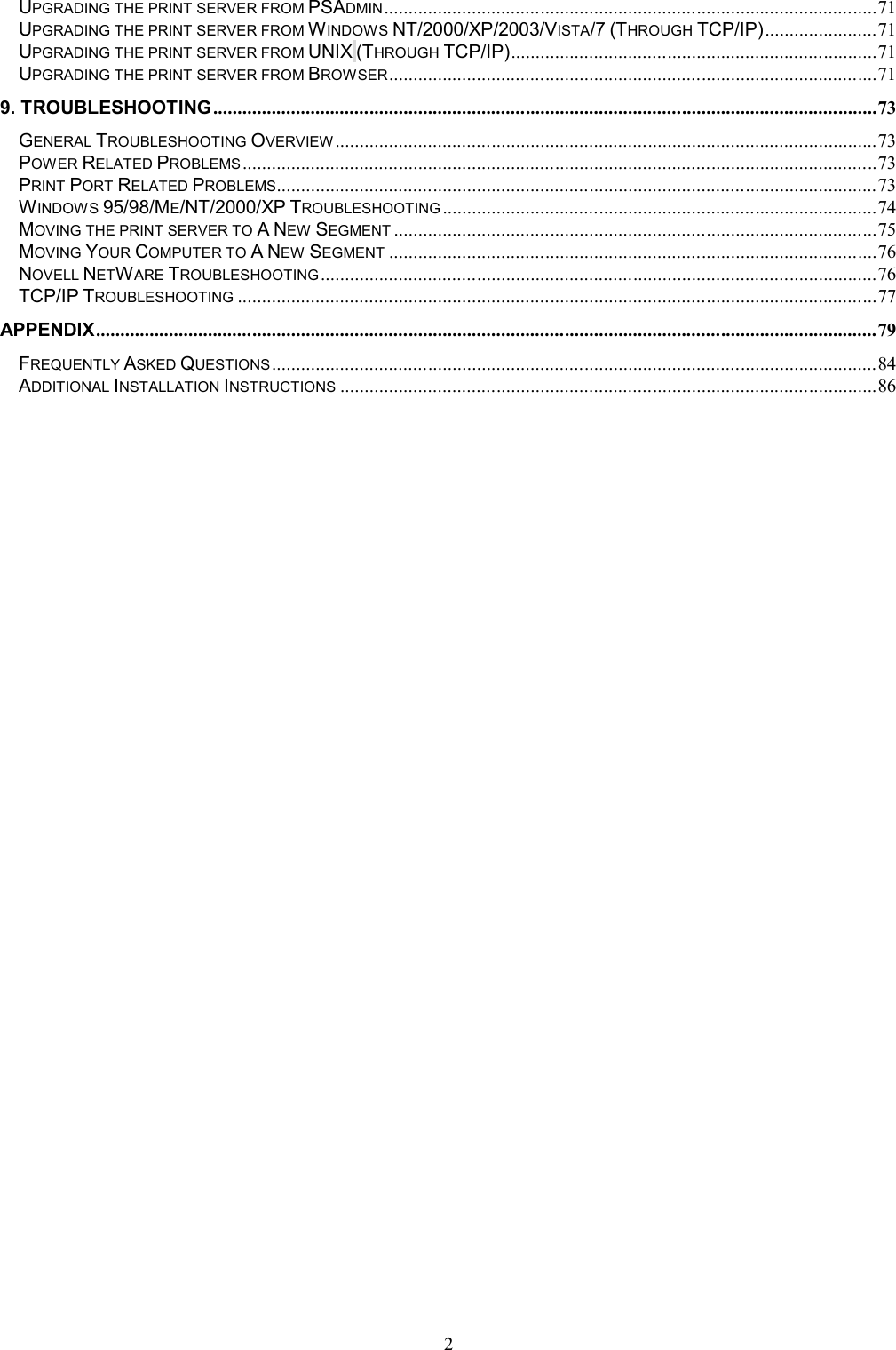   2UPGRADING THE PRINT SERVER FROM PSADMIN ..................................................................................................... 71 UPGRADING THE PRINT SERVER FROM WINDOWS NT/2000/XP/2003/VISTA/7 (THROUGH TCP/IP) ....................... 71 UPGRADING THE PRINT SERVER FROM UNIX (THROUGH TCP/IP) ........................................................................... 71 UPGRADING THE PRINT SERVER FROM BROWSER .................................................................................................... 71 9. TROUBLESHOOTING ........................................................................................................................................ 73 GENERAL TROUBLESHOOTING OVERVIEW ............................................................................................................... 73 POWER RELATED PROBLEMS .................................................................................................................................. 73 PRINT PORT RELATED PROBLEMS ........................................................................................................................... 73 WINDOWS 95/98/ME/NT/2000/XP TROUBLESHOOTING ......................................................................................... 74 MOVING THE PRINT SERVER TO A NEW SEGMENT ................................................................................................... 75 MOVING YOUR COMPUTER TO A NEW SEGMENT .................................................................................................... 76 NOVELL NETWARE TROUBLESHOOTING .................................................................................................................. 76 TCP/IP TROUBLESHOOTING ................................................................................................................................... 77 APPENDIX ................................................................................................................................................................ 79 FREQUENTLY ASKED QUESTIONS ............................................................................................................................ 84 ADDITIONAL INSTALLATION INSTRUCTIONS .............................................................................................................. 86 