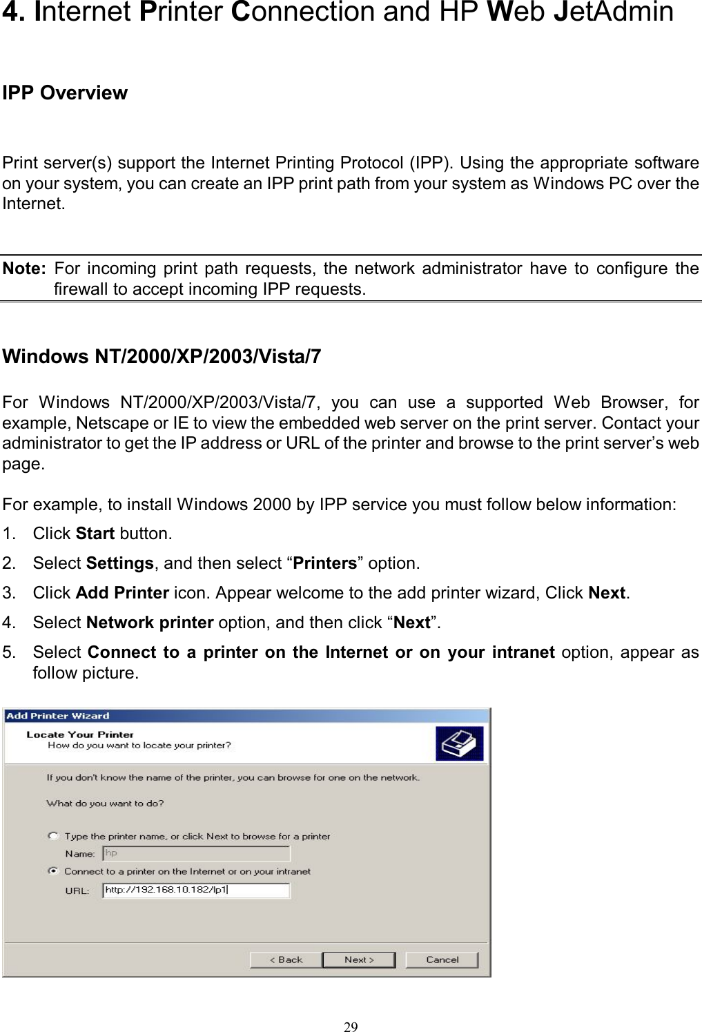                                                                                             29  4. Internet Printer Connection and HP Web JetAdmin  IPP Overview Print server(s) support the Internet Printing Protocol (IPP). Using the appropriate software on your system, you can create an IPP print path from your system as Windows PC over the Internet.   Note:  For  incoming  print  path  requests,  the  network  administrator  have  to  configure  the firewall to accept incoming IPP requests.   Windows NT/2000/XP/2003/Vista/7  For  Windows  NT/2000/XP/2003/Vista/7,  you  can  use  a  supported  Web  Browser,  for example, Netscape or IE to view the embedded web server on the print server. Contact your administrator to get the IP address or URL of the printer and browse to the print server&rsquo;s web page.  For example, to install Windows 2000 by IPP service you must follow below information: 1.  Click Start button. 2.  Select Settings, and then select &ldquo;Printers&rdquo; option. 3.  Click Add Printer icon. Appear welcome to the add printer wizard, Click Next. 4.  Select Network printer option, and then click &ldquo;Next&rdquo;. 5.  Select Connect  to  a printer  on  the  Internet  or  on  your  intranet option, appear as follow picture.   