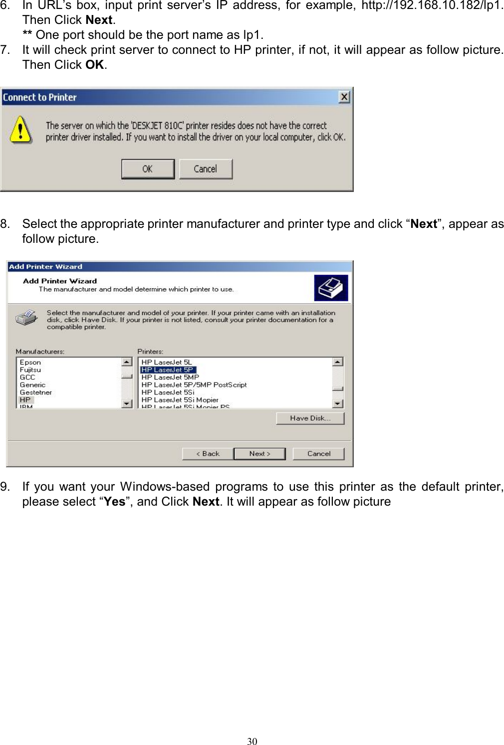   30 6.  In  URL&rsquo;s  box, input  print  server&rsquo;s  IP address,  for  example,  http://192.168.10.182/lp1. Then Click Next. ** One port should be the port name as lp1. 7.  It will check print server to connect to HP printer, if not, it will appear as follow picture. Then Click OK.     8.  Select the appropriate printer manufacturer and printer type and click &ldquo;Next&rdquo;, appear as follow picture.    9.  If  you  want  your  Windows-based  programs  to  use  this  printer  as  the  default  printer, please select &ldquo;Yes&rdquo;, and Click Next. It will appear as follow picture  