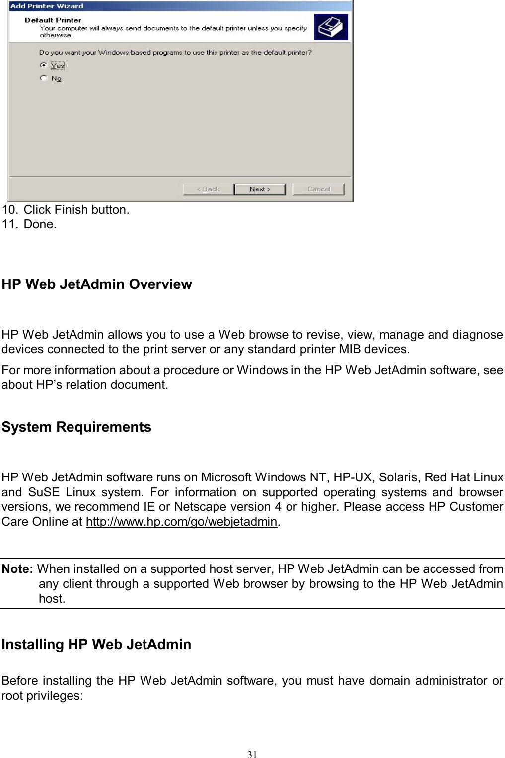                                                                                            31   10. Click Finish button. 11. Done.    HP Web JetAdmin Overview HP Web JetAdmin allows you to use a Web browse to revise, view, manage and diagnose devices connected to the print server or any standard printer MIB devices. For more information about a procedure or Windows in the HP Web JetAdmin software, see about HP&rsquo;s relation document.   System Requirements HP Web JetAdmin software runs on Microsoft Windows NT, HP-UX, Solaris, Red Hat Linux and  SuSE  Linux  system.  For  information  on  supported  operating  systems  and  browser versions, we recommend IE or Netscape version 4 or higher. Please access HP Customer Care Online at http://www.hp.com/go/webjetadmin.   Note: When installed on a supported host server, HP Web JetAdmin can be accessed from any client through a supported Web browser by browsing to the HP Web JetAdmin host.   Installing HP Web JetAdmin  Before installing the HP Web JetAdmin software, you must have domain administrator or root privileges: 