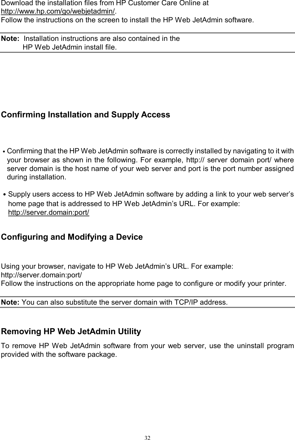   32Download the installation files from HP Customer Care Online at http://www.hp.com/go/webjetadmin/. Follow the instructions on the screen to install the HP Web JetAdmin software.  Note:  Installation instructions are also contained in the HP Web JetAdmin install file.      Confirming Installation and Supply Access  ˙Confirming that the HP Web JetAdmin software is correctly installed by navigating to it with your browser as shown in the following. For example, http://  server domain  port/ where server domain is the host name of your web server and port is the port number assigned during installation.  ˙Supply users access to HP Web JetAdmin software by adding a link to your web server&rsquo;s home page that is addressed to HP Web JetAdmin&rsquo;s URL. For example: http://server.domain:port/   Configuring and Modifying a Device Using your browser, navigate to HP Web JetAdmin&rsquo;s URL. For example: http://server.domain:port/ Follow the instructions on the appropriate home page to configure or modify your printer.  Note: You can also substitute the server domain with TCP/IP address.   Removing HP Web JetAdmin Utility To remove HP  Web  JetAdmin  software  from  your  web  server,  use  the  uninstall  program provided with the software package.         