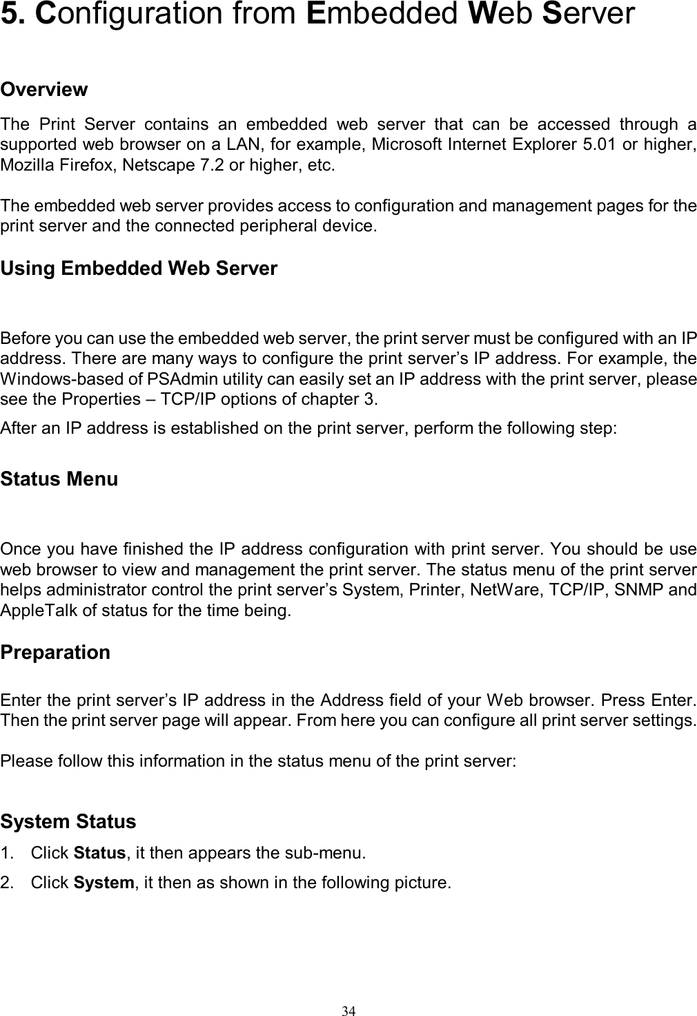   34 5. Configuration from Embedded Web Server   Overview The  Print  Server  contains  an  embedded  web  server  that  can  be  accessed  through  a supported web browser on a LAN, for example, Microsoft Internet Explorer 5.01 or higher, Mozilla Firefox, Netscape 7.2 or higher, etc.  The embedded web server provides access to configuration and management pages for the print server and the connected peripheral device.  Using Embedded Web Server Before you can use the embedded web server, the print server must be configured with an IP address. There are many ways to configure the print server&rsquo;s IP address. For example, the Windows-based of PSAdmin utility can easily set an IP address with the print server, please see the Properties &ndash; TCP/IP options of chapter 3. After an IP address is established on the print server, perform the following step:  Status Menu Once you have finished the IP address configuration with print server. You should be use web browser to view and management the print server. The status menu of the print server helps administrator control the print server&rsquo;s System, Printer, NetWare, TCP/IP, SNMP and AppleTalk of status for the time being.  Preparation  Enter the print server&rsquo;s IP address in the Address field of your Web browser. Press Enter. Then the print server page will appear. From here you can configure all print server settings.  Please follow this information in the status menu of the print server:  System Status 1.  Click Status, it then appears the sub-menu. 2.  Click System, it then as shown in the following picture.  