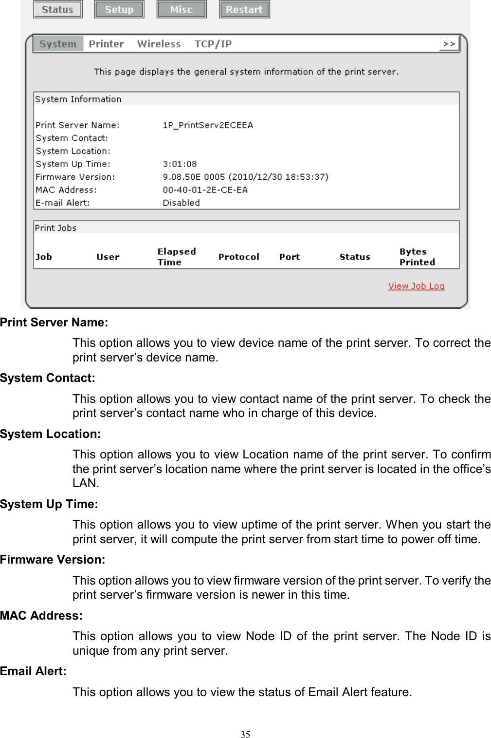                                                                                             35   Print Server Name:  This option allows you to view device name of the print server. To correct the print server&rsquo;s device name. System Contact:  This option allows you to view contact name of the print server. To check the print server&rsquo;s contact name who in charge of this device. System Location:  This option allows you to view Location name of the print server. To confirm the print server&rsquo;s location name where the print server is located in the office&rsquo;s LAN. System Up Time:  This option allows you to view uptime of the print server. When you start the print server, it will compute the print server from start time to power off time. Firmware Version:  This option allows you to view firmware version of the print server. To verify the print server&rsquo;s firmware version is newer in this time. MAC Address:  This option allows you to view  Node  ID  of  the  print  server.  The  Node  ID  is unique from any print server. Email Alert:  This option allows you to view the status of Email Alert feature. 