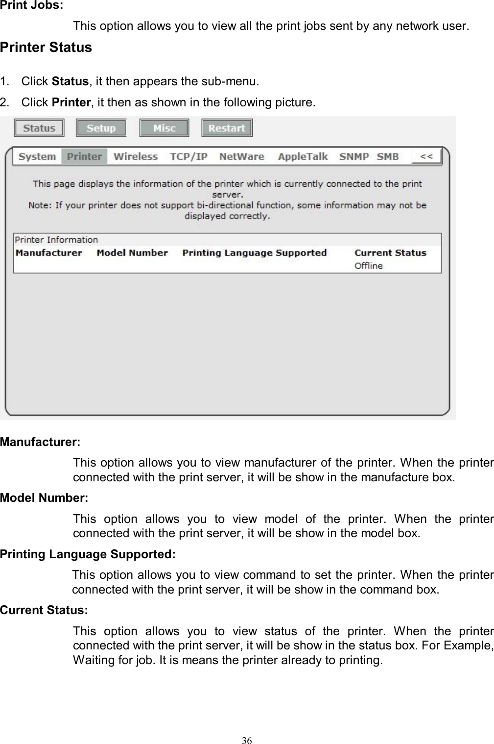  36Print Jobs:  This option allows you to view all the print jobs sent by any network user. Printer Status  1.  Click Status, it then appears the sub-menu. 2.  Click Printer, it then as shown in the following picture.   Manufacturer:  This option allows you to view manufacturer of the printer. When the printer connected with the print server, it will be show in the manufacture box. Model Number:  This  option  allows  you  to  view  model  of  the  printer.  When  the  printer connected with the print server, it will be show in the model box. Printing Language Supported:  This option allows you to view command to set the printer. When the printer connected with the print server, it will be show in the command box. Current Status:  This  option  allows  you  to  view  status  of  the  printer.  When  the  printer connected with the print server, it will be show in the status box. For Example, Waiting for job. It is means the printer already to printing.  