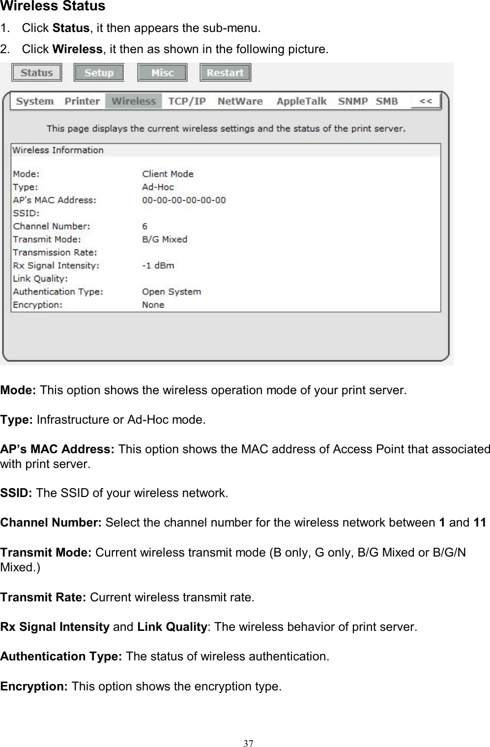                                                                                             37  Wireless Status 1.  Click Status, it then appears the sub-menu. 2.  Click Wireless, it then as shown in the following picture.   Mode: This option shows the wireless operation mode of your print server.  Type: Infrastructure or Ad-Hoc mode.  AP&rsquo;s MAC Address: This option shows the MAC address of Access Point that associated with print server.  SSID: The SSID of your wireless network.  Channel Number: Select the channel number for the wireless network between 1 and 11  Transmit Mode: Current wireless transmit mode (B only, G only, B/G Mixed or B/G/N Mixed.)  Transmit Rate: Current wireless transmit rate.  Rx Signal Intensity and Link Quality: The wireless behavior of print server.  Authentication Type: The status of wireless authentication.  Encryption: This option shows the encryption type.  