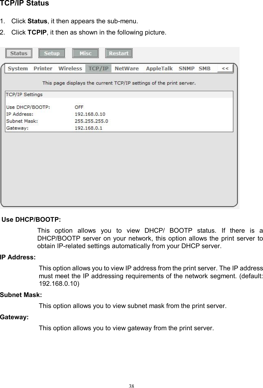   38 TCP/IP Status  1.  Click Status, it then appears the sub-menu. 2.  Click TCPIP, it then as shown in the following picture.    Use DHCP/BOOTP:  This  option  allows  you  to  view  DHCP/  BOOTP  status. If  there  is  a DHCP/BOOTP server on  your network, this option allows the  print  server  to obtain IP-related settings automatically from your DHCP server. IP Address:  This option allows you to view IP address from the print server. The IP address must meet the IP addressing requirements of the network segment. (default: 192.168.0.10) Subnet Mask:  This option allows you to view subnet mask from the print server. Gateway: This option allows you to view gateway from the print server.    