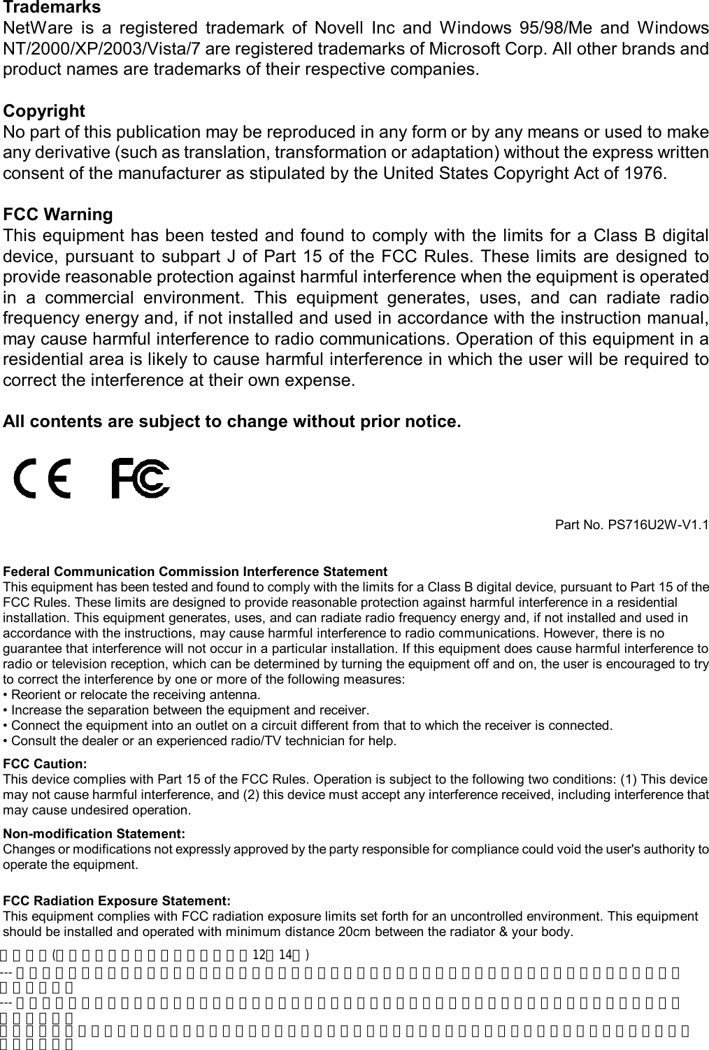                                                                                             3  Trademarks NetWare  is  a  registered  trademark  of  Novell  Inc  and  Windows  95/98/Me  and  Windows NT/2000/XP/2003/Vista/7 are registered trademarks of Microsoft Corp. All other brands and product names are trademarks of their respective companies.  Copyright No part of this publication may be reproduced in any form or by any means or used to make any derivative (such as translation, transformation or adaptation) without the express written consent of the manufacturer as stipulated by the United States Copyright Act of 1976.  FCC Warning This equipment has been tested and found to comply with the limits for a  Class B digital device, pursuant to subpart J of Part  15  of  the  FCC Rules. These  limits  are  designed  to provide reasonable protection against harmful interference when the equipment is operated in  a  commercial  environment.  This  equipment  generates,  uses,  and  can  radiate  radio frequency energy and, if not installed and used in accordance with the instruction manual, may cause harmful interference to radio communications. Operation of this equipment in a residential area is likely to cause harmful interference in which the user will be required to correct the interference at their own expense.  All contents are subject to change without prior notice.     Part No. PS716U2W-V1.1   Federal Communication Commission Interference Statement This equipment has been tested and found to comply with the limits for a Class B digital device, pursuant to Part 15 of the FCC Rules. These limits are designed to provide reasonable protection against harmful interference in a residential installation. This equipment generates, uses, and can radiate radio frequency energy and, if not installed and used in accordance with the instructions, may cause harmful interference to radio communications. However, there is no guarantee that interference will not occur in a particular installation. If this equipment does cause harmful interference to radio or television reception, which can be determined by turning the equipment off and on, the user is encouraged to try to correct the interference by one or more of the following measures: &bull; Reorient or relocate the receiving antenna. &bull; Increase the separation between the equipment and receiver. &bull; Connect the equipment into an outlet on a circuit different from that to which the receiver is connected. &bull; Consult the dealer or an experienced radio/TV technician for help. FCC Caution: This device complies with Part 15 of the FCC Rules. Operation is subject to the following two conditions: (1) This device may not cause harmful interference, and (2) this device must accept any interference received, including interference that may cause undesired operation. Non-modification Statement: Changes or modifications not expressly approved by the party responsible for compliance could void the user's authority to operate the equipment.   FCC Radiation Exposure Statement: This equipment complies with FCC radiation exposure limits set forth for an uncontrolled environment. This equipment should be installed and operated with minimum distance 20cm between the radiator &amp; your body.     一般設備(低功率電波輻射性電機管理辦法第12、14條)--- 經型式認證合格之低功率射頻電機，非經許可，公司、商號或使用者均不得擅自變更頻率，加大功率或變更原設計之特性及功能。--- 低功率射頻電機之使用不得影響飛航安全及干擾合法通信：經發現有干擾現象時，應立即停用，並改善至無干擾時方得繼續使用。前項合法通信，指依電信法規定作業之無線電通信低功率射頻電機需忍受合法通信或工業、科學及醫療用電波輻射性電機設備之干擾。