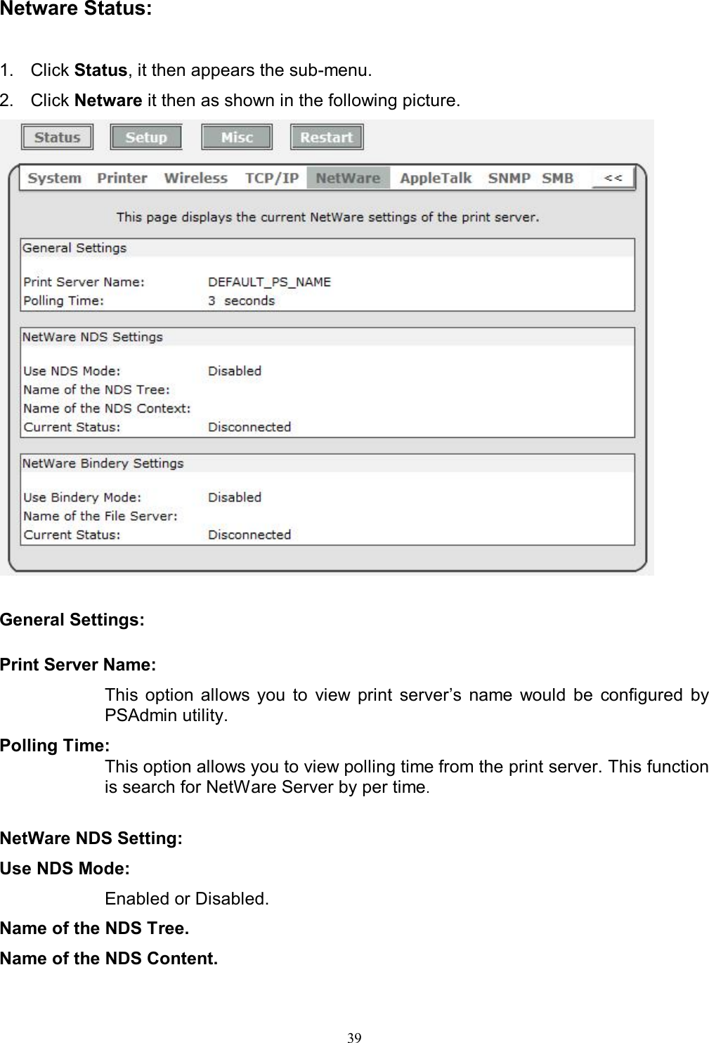                                                                                             39   Netware Status:  1.  Click Status, it then appears the sub-menu. 2.  Click Netware it then as shown in the following picture.   General Settings:  Print Server Name:  This  option  allows you  to  view  print  server&rsquo;s  name  would  be  configured  by PSAdmin utility. Polling Time:  This option allows you to view polling time from the print server. This function is search for NetWare Server by per time.  NetWare NDS Setting: Use NDS Mode:  Enabled or Disabled. Name of the NDS Tree. Name of the NDS Content. 