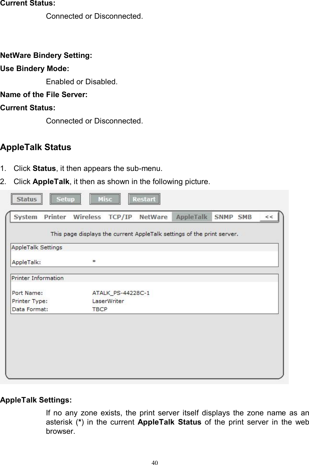   40Current Status:  Connected or Disconnected.   NetWare Bindery Setting: Use Bindery Mode:  Enabled or Disabled. Name of the File Server: Current Status:  Connected or Disconnected.  AppleTalk Status  1.  Click Status, it then appears the sub-menu. 2.  Click AppleTalk, it then as shown in the following picture.   AppleTalk Settings:  If  no  any  zone  exists,  the  print  server  itself  displays  the  zone  name  as  an asterisk  (*)  in  the  current  AppleTalk  Status  of  the  print  server  in  the  web browser. 
