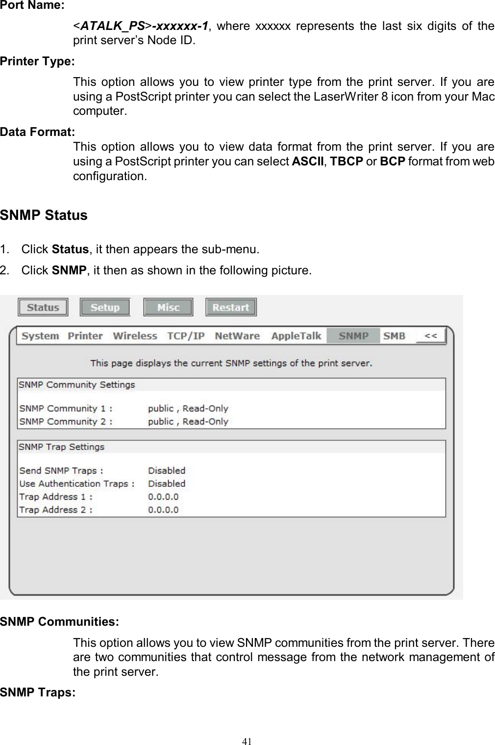                                                                                             41  Port Name:  <ATALK_PS>-xxxxxx-1,  where  xxxxxx  represents  the  last  six  digits  of  the print server&rsquo;s Node ID. Printer Type:  This  option  allows you  to  view printer  type  from  the  print  server.  If you  are using a PostScript printer you can select the LaserWriter 8 icon from your Mac computer. Data Format:  This  option  allows you  to  view data  format  from  the  print  server.  If  you  are using a PostScript printer you can select ASCII, TBCP or BCP format from web configuration.   SNMP Status  1.  Click Status, it then appears the sub-menu. 2.  Click SNMP, it then as shown in the following picture.    SNMP Communities:  This option allows you to view SNMP communities from the print server. There are two communities that control message from the network management of the print server. SNMP Traps:  