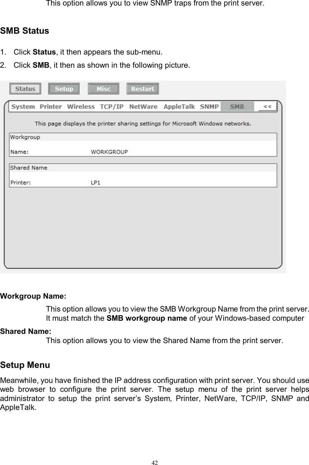   42This option allows you to view SNMP traps from the print server.   SMB Status  1.  Click Status, it then appears the sub-menu. 2.  Click SMB, it then as shown in the following picture.     Workgroup Name:  This option allows you to view the SMB Workgroup Name from the print server. It must match the SMB workgroup name of your Windows-based computer Shared Name:  This option allows you to view the Shared Name from the print server.   Setup Menu Meanwhile, you have finished the IP address configuration with print server. You should use web  browser  to  configure  the  print  server.  The  setup  menu  of  the  print  server  helps administrator  to  setup  the  print  server&rsquo;s  System,  Printer,  NetWare,  TCP/IP,  SNMP  and AppleTalk.   