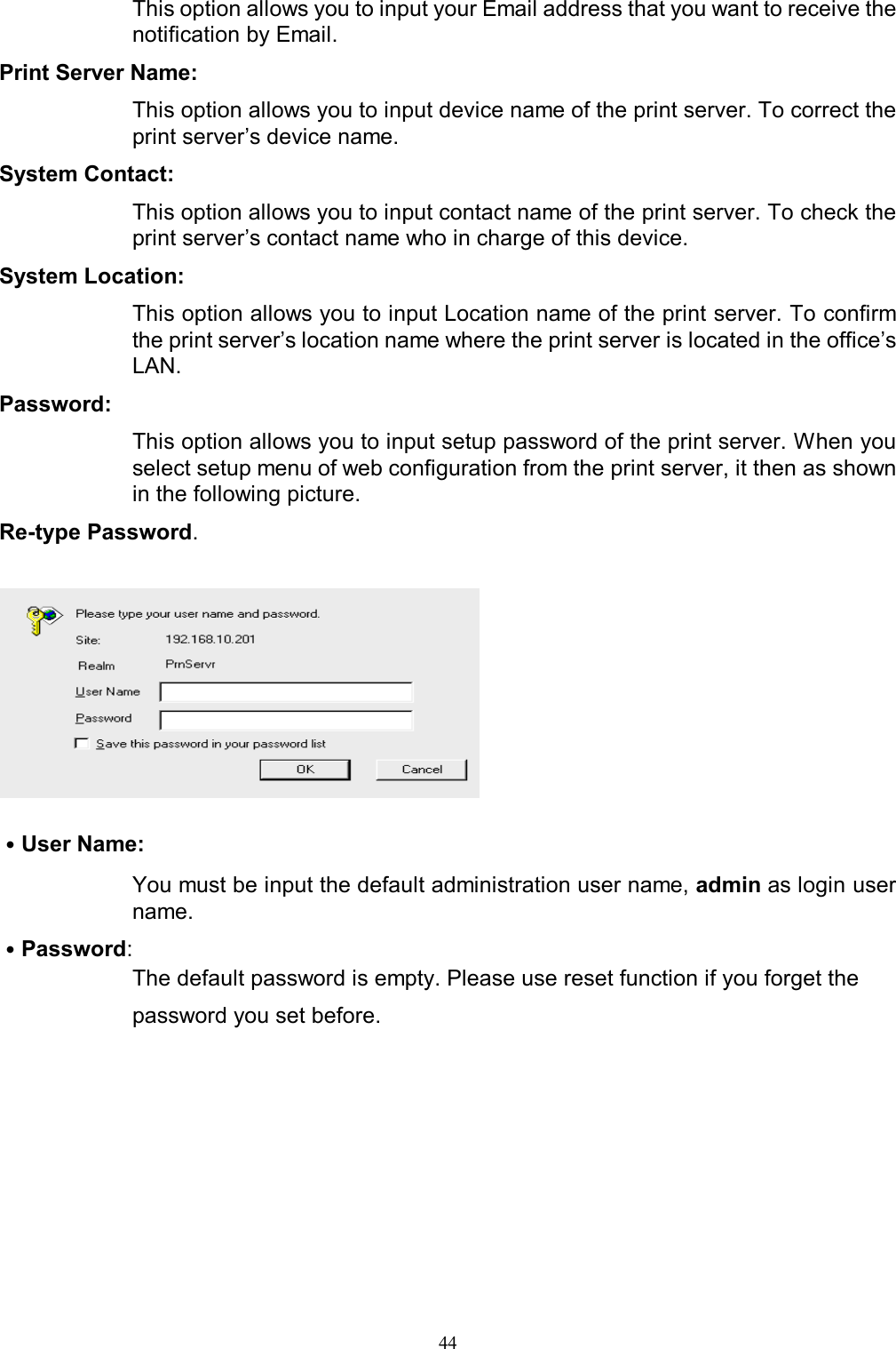   44This option allows you to input your Email address that you want to receive the notification by Email. Print Server Name:  This option allows you to input device name of the print server. To correct the print server&rsquo;s device name. System Contact:  This option allows you to input contact name of the print server. To check the print server&rsquo;s contact name who in charge of this device. System Location:  This option allows you to input Location name of the print server. To confirm the print server&rsquo;s location name where the print server is located in the office&rsquo;s LAN. Password:  This option allows you to input setup password of the print server. When you select setup menu of web configuration from the print server, it then as shown in the following picture. Re-type Password.    ˙User Name:  You must be input the default administration user name, admin as login user name. ˙Password:  The default password is empty. Please use reset function if you forget the password you set before.   