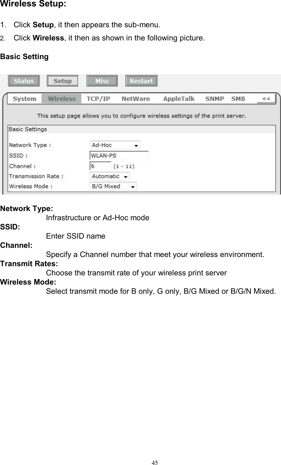                                                                                             45  Wireless Setup:  1.  Click Setup, it then appears the sub-menu. 2.  Click Wireless, it then as shown in the following picture.  Basic Setting     Network Type:  Infrastructure or Ad-Hoc mode SSID:  Enter SSID name Channel:  Specify a Channel number that meet your wireless environment. Transmit Rates:  Choose the transmit rate of your wireless print server Wireless Mode:  Select transmit mode for B only, G only, B/G Mixed or B/G/N Mixed.    