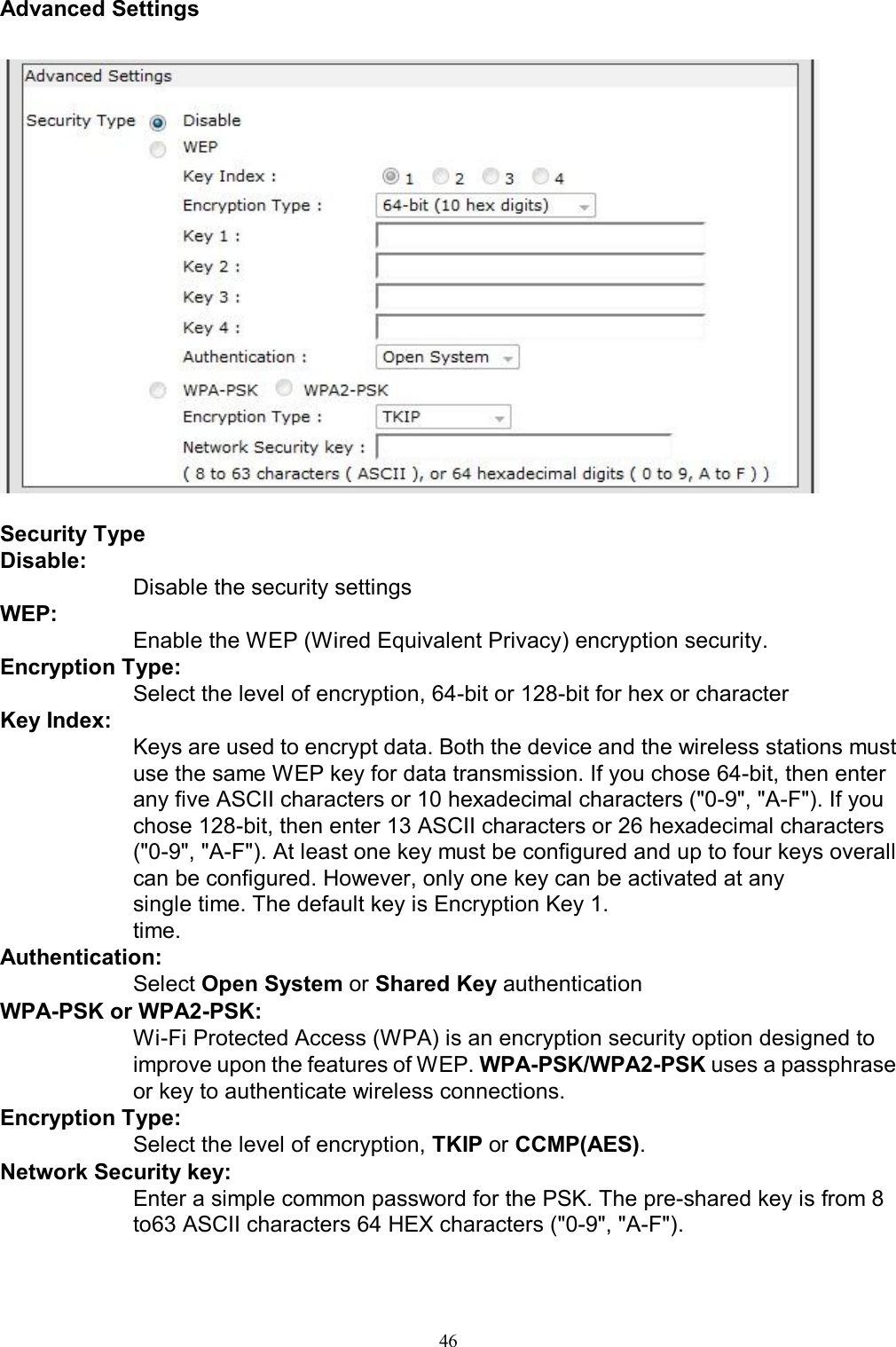   46Advanced Settings     Security Type Disable:  Disable the security settings  WEP:  Enable the WEP (Wired Equivalent Privacy) encryption security. Encryption Type: Select the level of encryption, 64-bit or 128-bit for hex or character Key Index: Keys are used to encrypt data. Both the device and the wireless stations must use the same WEP key for data transmission. If you chose 64-bit, then enter any five ASCII characters or 10 hexadecimal characters ("0-9", "A-F"). If you chose 128-bit, then enter 13 ASCII characters or 26 hexadecimal characters ("0-9", "A-F"). At least one key must be configured and up to four keys overall can be configured. However, only one key can be activated at any single time. The default key is Encryption Key 1.       time. Authentication:        Select Open System or Shared Key authentication WPA-PSK or WPA2-PSK:        Wi-Fi Protected Access (WPA) is an encryption security option designed to        improve upon the features of WEP. WPA-PSK/WPA2-PSK uses a passphrase       or key to authenticate wireless connections. Encryption Type:  Select the level of encryption, TKIP or CCMP(AES). Network Security key:        Enter a simple common password for the PSK. The pre-shared key is from 8        to63 ASCII characters 64 HEX characters ("0-9", "A-F").  