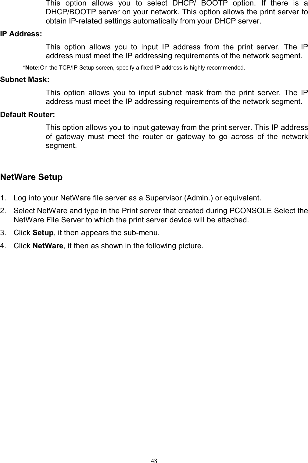   48This  option  allows  you  to  select  DHCP/  BOOTP  option. If  there  is  a DHCP/BOOTP server on your network. This option allows the print server to obtain IP-related settings automatically from your DHCP server. IP Address:  This  option  allows  you  to  input  IP  address  from  the  print  server.  The  IP address must meet the IP addressing requirements of the network segment. *Note:On the TCP/IP Setup screen, specify a fixed IP address is highly recommended. Subnet Mask:  This  option  allows  you  to  input  subnet  mask  from  the  print  server.  The  IP address must meet the IP addressing requirements of the network segment. Default Router:  This option allows you to input gateway from the print server. This IP address of  gateway  must  meet  the  router  or  gateway  to  go  across  of  the  network segment.   NetWare Setup  1.  Log into your NetWare file server as a Supervisor (Admin.) or equivalent. 2.  Select NetWare and type in the Print server that created during PCONSOLE Select the NetWare File Server to which the print server device will be attached. 3.  Click Setup, it then appears the sub-menu.  4.  Click NetWare, it then as shown in the following picture.  