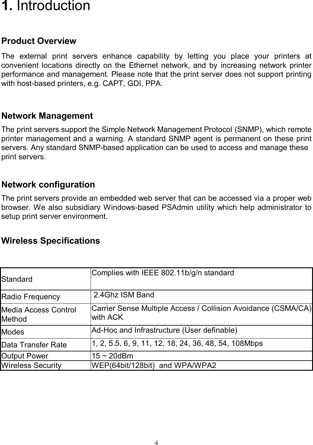   4  1. Introduction Product Overview The  external  print  servers  enhance  capability  by  letting  you  place  your  printers  at convenient  locations  directly  on  the  Ethernet  network,  and  by  increasing  network  printer performance and management. Please note that the print server does not support printing with host-based printers, e.g. CAPT, GDI, PPA.   Network Management The print servers support the Simple Network Management Protocol (SNMP), which remote printer management and a warning. A standard SNMP agent is permanent on these print servers. Any standard SNMP-based application can be used to access and manage these print servers.   Network configuration The print servers provide an embedded web server that can be accessed via a proper web browser. We also subsidiary Windows-based PSAdmin utility which  help  administrator to setup print server environment.   Wireless Specifications Standard  Complies with IEEE 802.11b/g/n standard Radio Frequency   2.4Ghz ISM Band Media Access Control Method Carrier Sense Multiple Access / Collision Avoidance (CSMA/CA) with ACK Modes  Ad-Hoc and Infrastructure (User definable) Data Transfer Rate  1, 2, 5.5, 6, 9, 11, 12, 18, 24, 36, 48, 54, 108Mbps Output Power  15 ~ 20dBm Wireless Security  WEP(64bit/128bit)  and WPA/WPA2    