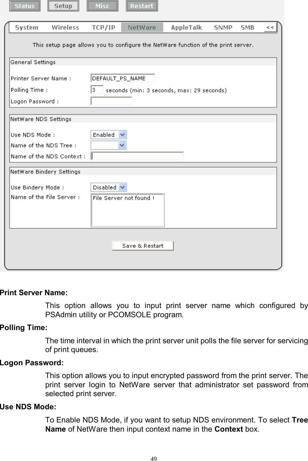                                                                                             49     Print Server Name:  This  option  allows  you  to  input  print  server  name  which  configured  by PSAdmin utility or PCOMSOLE program. Polling Time:  The time interval in which the print server unit polls the file server for servicing of print queues. Logon Password:  This option allows you to input encrypted password from the print server. The print  server  login  to  NetWare  server  that  administrator  set  password  from selected print server. Use NDS Mode:  To Enable NDS Mode, if you want to setup NDS environment. To select Tree Name of NetWare then input context name in the Context box. 