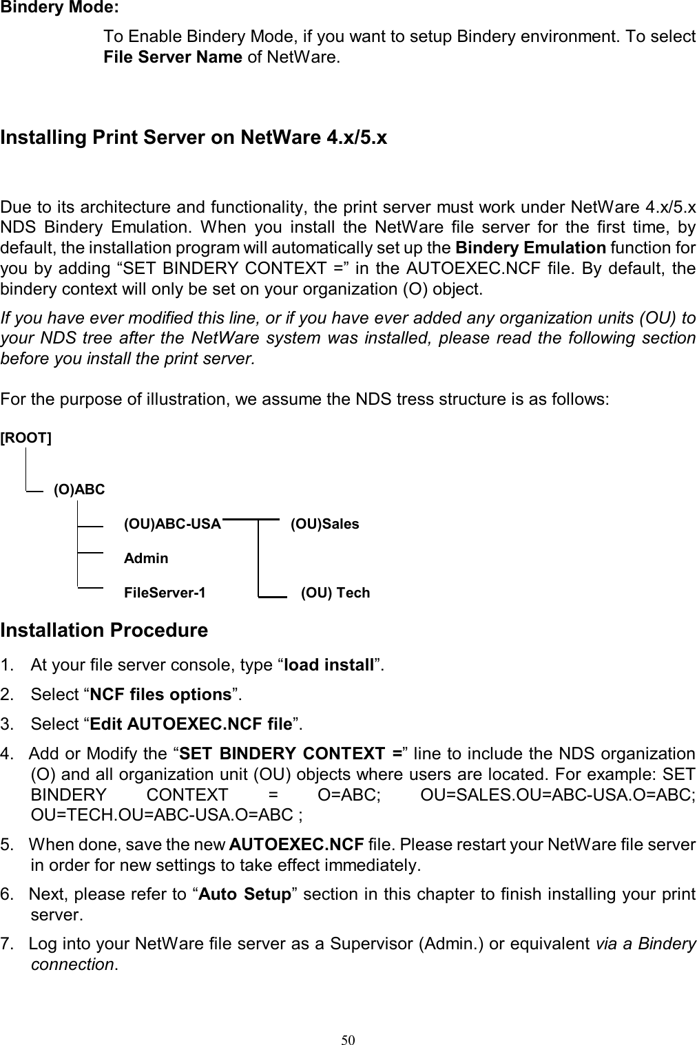   50Bindery Mode:  To Enable Bindery Mode, if you want to setup Bindery environment. To select File Server Name of NetWare.    Installing Print Server on NetWare 4.x/5.x  Due to its architecture and functionality, the print server must work under NetWare 4.x/5.x NDS  Bindery  Emulation.  When  you  install  the  NetWare  file  server  for  the  first  time,  by default, the installation program will automatically set up the Bindery Emulation function for you by adding &ldquo;SET BINDERY CONTEXT =&rdquo; in the AUTOEXEC.NCF file. By default, the bindery context will only be set on your organization (O) object. If you have ever modified this line, or if you have ever added any organization units (OU) to your NDS tree after the  NetWare  system was  installed, please read  the  following section before you install the print server.  For the purpose of illustration, we assume the NDS tress structure is as follows:  [ROOT]                (O)ABC                                   (OU)ABC-USA                 (OU)Sales                                                             Admin                                                              FileServer-1                       (OU) Tech                                Installation Procedure 1.  At your file server console, type &ldquo;load install&rdquo;. 2.  Select &ldquo;NCF files options&rdquo;. 3.  Select &ldquo;Edit AUTOEXEC.NCF file&rdquo;. 4.  Add or Modify the &ldquo;SET BINDERY CONTEXT =&rdquo; line to include the NDS organization   (O) and all organization unit (OU) objects where users are located. For example: SET BINDERY  CONTEXT  =  O=ABC;  OU=SALES.OU=ABC-USA.O=ABC; OU=TECH.OU=ABC-USA.O=ABC ; 5.  When done, save the new AUTOEXEC.NCF file. Please restart your NetWare file server in order for new settings to take effect immediately. 6.  Next, please refer to &ldquo;Auto Setup&rdquo; section in this chapter to finish installing your print server. 7.  Log into your NetWare file server as a Supervisor (Admin.) or equivalent via a Bindery connection. 
