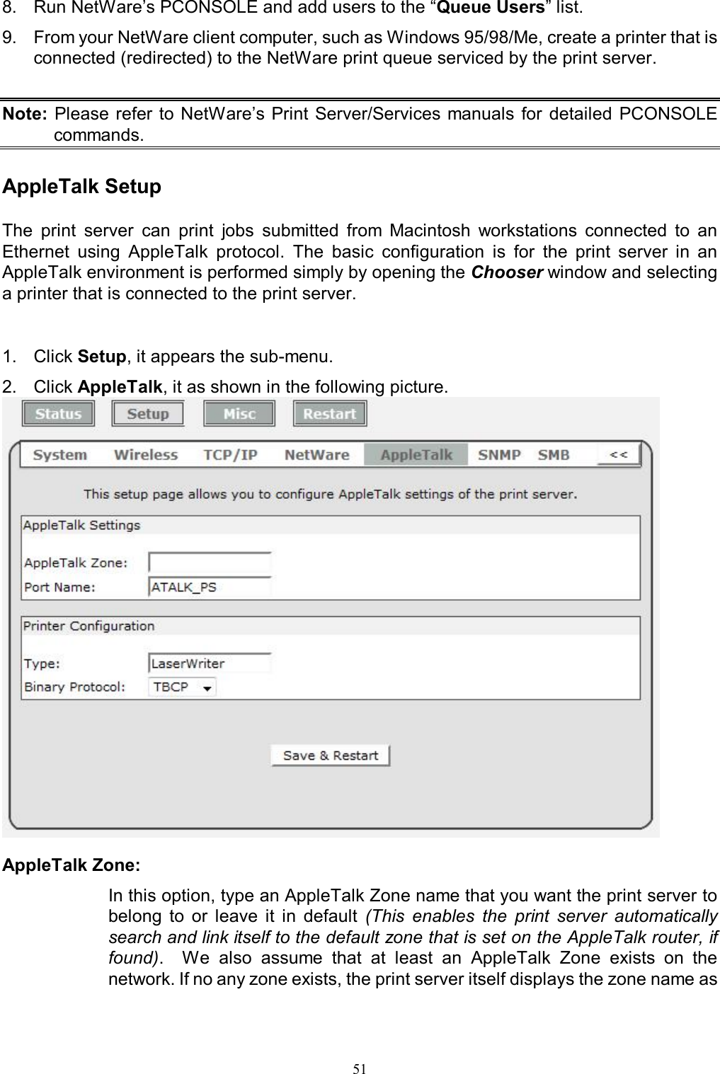                                                                                             51  8.  Run NetWare&rsquo;s PCONSOLE and add users to the &ldquo;Queue Users&rdquo; list. 9.  From your NetWare client computer, such as Windows 95/98/Me, create a printer that is connected (redirected) to the NetWare print queue serviced by the print server.  Note: Please refer to NetWare&rsquo;s Print Server/Services manuals  for  detailed  PCONSOLE commands.  AppleTalk Setup  The  print  server  can  print  jobs  submitted  from  Macintosh  workstations  connected  to  an Ethernet  using  AppleTalk  protocol.  The  basic  configuration  is  for  the  print  server  in  an AppleTalk environment is performed simply by opening the Chooser window and selecting a printer that is connected to the print server.   1.  Click Setup, it appears the sub-menu. 2.  Click AppleTalk, it as shown in the following picture.   AppleTalk Zone:  In this option, type an AppleTalk Zone name that you want the print server to belong  to  or  leave  it  in  default  (This  enables  the  print  server  automatically search and link itself to the default zone that is set on the AppleTalk router, if found).    We  also  assume  that  at  least  an  AppleTalk  Zone  exists  on  the network. If no any zone exists, the print server itself displays the zone name as 