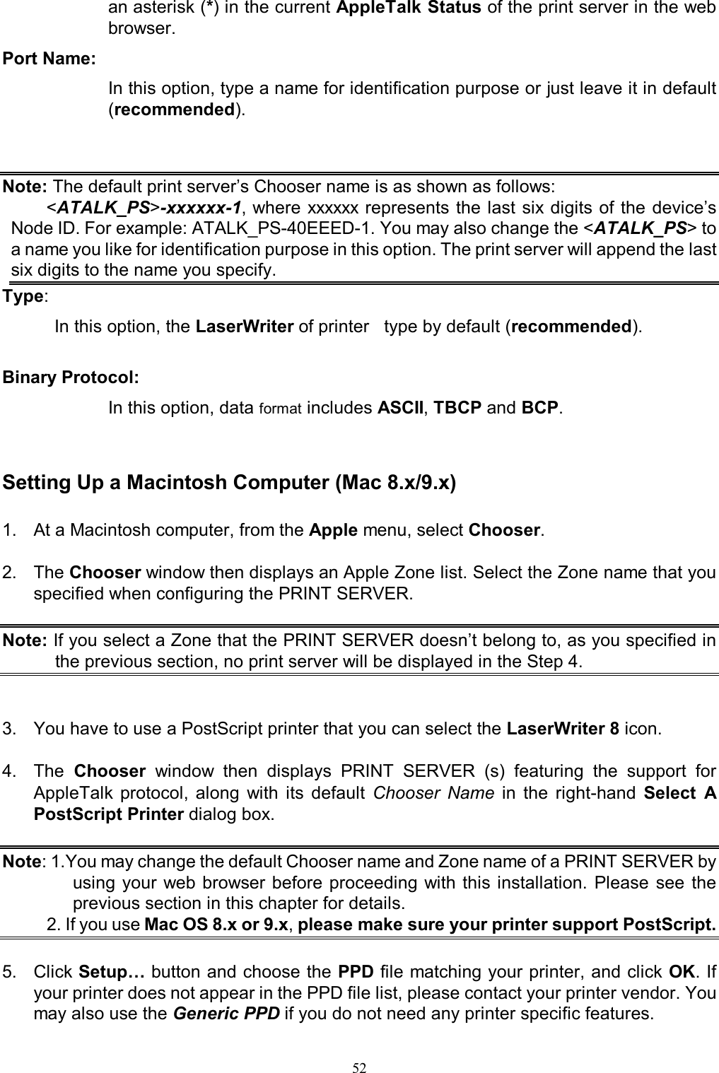   52an asterisk (*) in the current AppleTalk Status of the print server in the web browser. Port Name:  In this option, type a name for identification purpose or just leave it in default (recommended).   Note: The default print server&rsquo;s Chooser name is as shown as follows:  <ATALK_PS>-xxxxxx-1, where  xxxxxx represents the last  six digits  of the  device&rsquo;s Node ID. For example: ATALK_PS-40EEED-1. You may also change the <ATALK_PS> to a name you like for identification purpose in this option. The print server will append the last six digits to the name you specify. Type:  In this option, the LaserWriter of printer   type by default (recommended).  Binary Protocol:  In this option, data format includes ASCII, TBCP and BCP.   Setting Up a Macintosh Computer (Mac 8.x/9.x) 1.  At a Macintosh computer, from the Apple menu, select Chooser.  2.  The Chooser window then displays an Apple Zone list. Select the Zone name that you specified when configuring the PRINT SERVER.  Note: If you select a Zone that the PRINT SERVER doesn&rsquo;t belong to, as you specified in the previous section, no print server will be displayed in the Step 4.   3.  You have to use a PostScript printer that you can select the LaserWriter 8 icon.  4.  The  Chooser  window  then  displays  PRINT  SERVER  (s)  featuring  the  support  for AppleTalk  protocol,  along  with  its  default  Chooser  Name  in  the  right-hand  Select  A PostScript Printer dialog box.  Note: 1.You may change the default Chooser name and Zone name of a PRINT SERVER by using your web browser before  proceeding  with this installation.  Please  see  the previous section in this chapter for details.          2. If you use Mac OS 8.x or 9.x, please make sure your printer support PostScript.  5.  Click Setup&hellip; button and choose the PPD file matching your printer, and click OK. If your printer does not appear in the PPD file list, please contact your printer vendor. You may also use the Generic PPD if you do not need any printer specific features. 