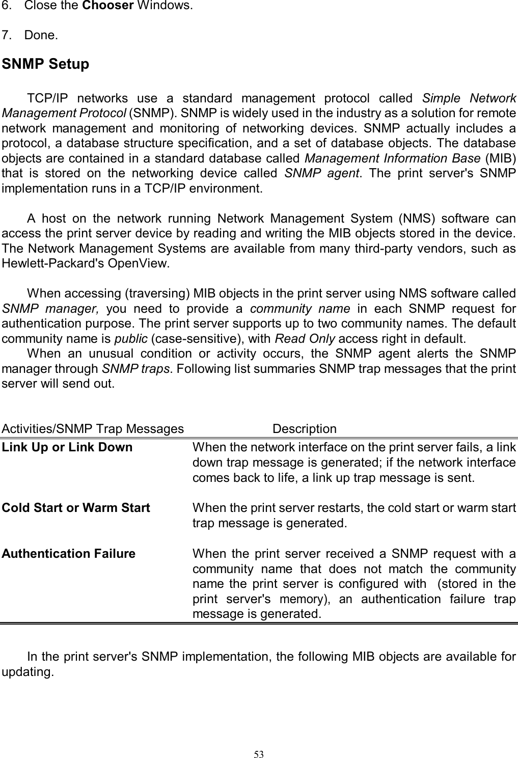                                                                                             53   6.  Close the Chooser Windows.  7.  Done.  SNMP Setup  TCP/IP  networks  use  a  standard  management  protocol  called  Simple  Network Management Protocol (SNMP). SNMP is widely used in the industry as a solution for remote network  management  and  monitoring  of  networking  devices.  SNMP  actually  includes  a protocol, a database structure specification, and a set of database objects. The database objects are contained in a standard database called Management Information Base (MIB) that  is  stored  on  the  networking  device  called  SNMP  agent.  The  print  server's  SNMP implementation runs in a TCP/IP environment.  A  host  on  the  network  running  Network  Management  System  (NMS)  software  can access the print server device by reading and writing the MIB objects stored in the device. The Network Management Systems are available from many third-party vendors, such as Hewlett-Packard's OpenView.  When accessing (traversing) MIB objects in the print server using NMS software called SNMP  manager,  you  need  to  provide  a  community  name  in  each  SNMP  request  for authentication purpose. The print server supports up to two community names. The default community name is public (case-sensitive), with Read Only access right in default. When  an  unusual  condition  or  activity  occurs,  the  SNMP  agent  alerts  the  SNMP manager through SNMP traps. Following list summaries SNMP trap messages that the print server will send out.   Activities/SNMP Trap Messages       Description Link Up or Link Down  When the network interface on the print server fails, a link down trap message is generated; if the network interface comes back to life, a link up trap message is sent.  Cold Start or Warm Start  When the print server restarts, the cold start or warm start trap message is generated.  Authentication Failure  When  the  print  server  received  a  SNMP request  with  a community  name  that  does  not  match  the  community name  the  print  server  is  configured  with    (stored  in  the print  server's memory),  an  authentication  failure  trap message is generated.   In the print server's SNMP implementation, the following MIB objects are available for updating.  
