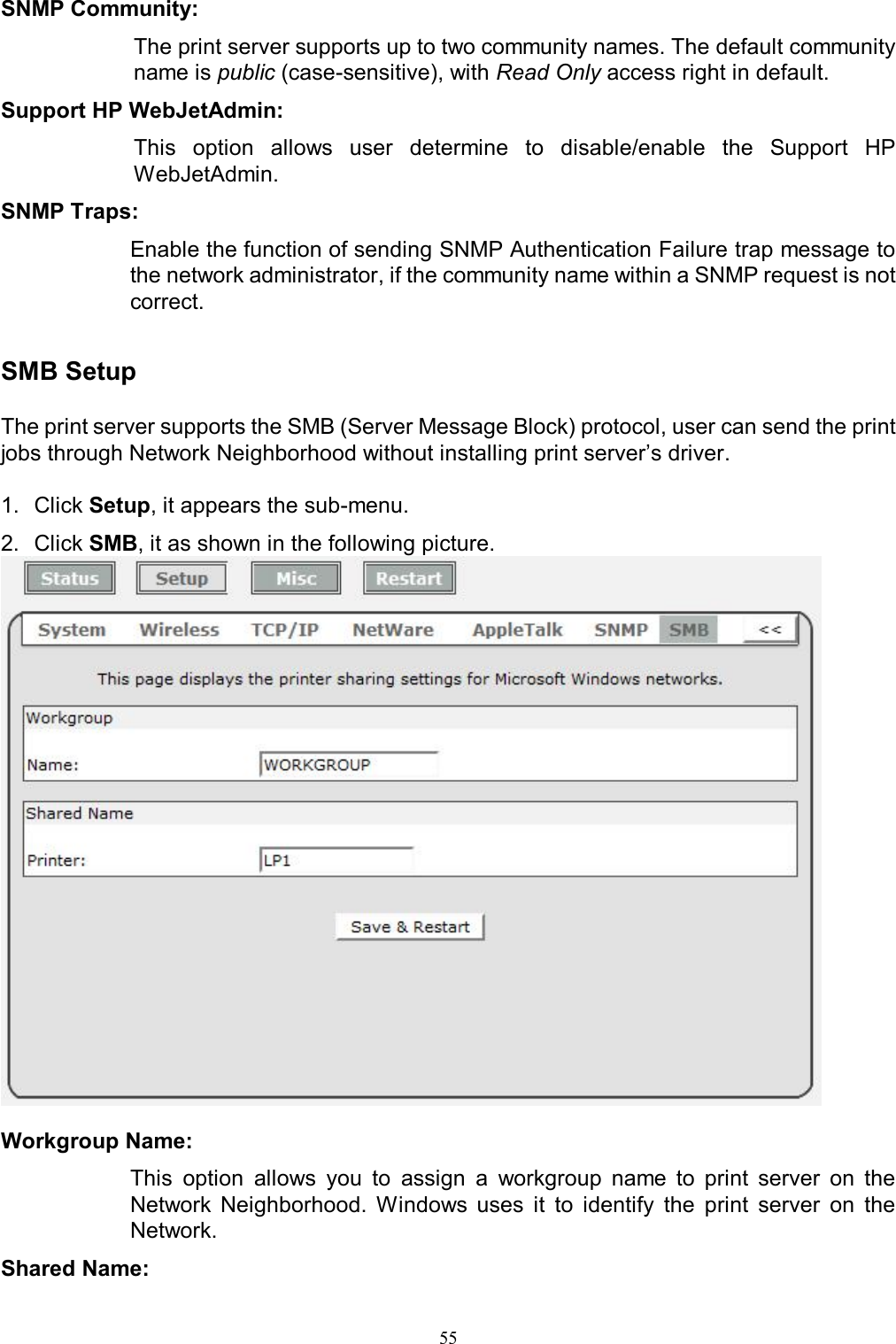                                                                                             55  SNMP Community:  The print server supports up to two community names. The default community name is public (case-sensitive), with Read Only access right in default. Support HP WebJetAdmin:  This  option  allows  user  determine  to  disable/enable  the  Support  HP WebJetAdmin. SNMP Traps:  Enable the function of sending SNMP Authentication Failure trap message to the network administrator, if the community name within a SNMP request is not correct.  SMB Setup  The print server supports the SMB (Server Message Block) protocol, user can send the print jobs through Network Neighborhood without installing print server&rsquo;s driver.   1.  Click Setup, it appears the sub-menu. 2.  Click SMB, it as shown in the following picture.   Workgroup Name:  This  option  allows  you  to  assign  a  workgroup  name  to  print  server  on  the Network  Neighborhood.  Windows  uses  it  to  identify  the  print  server  on  the Network. Shared Name:  