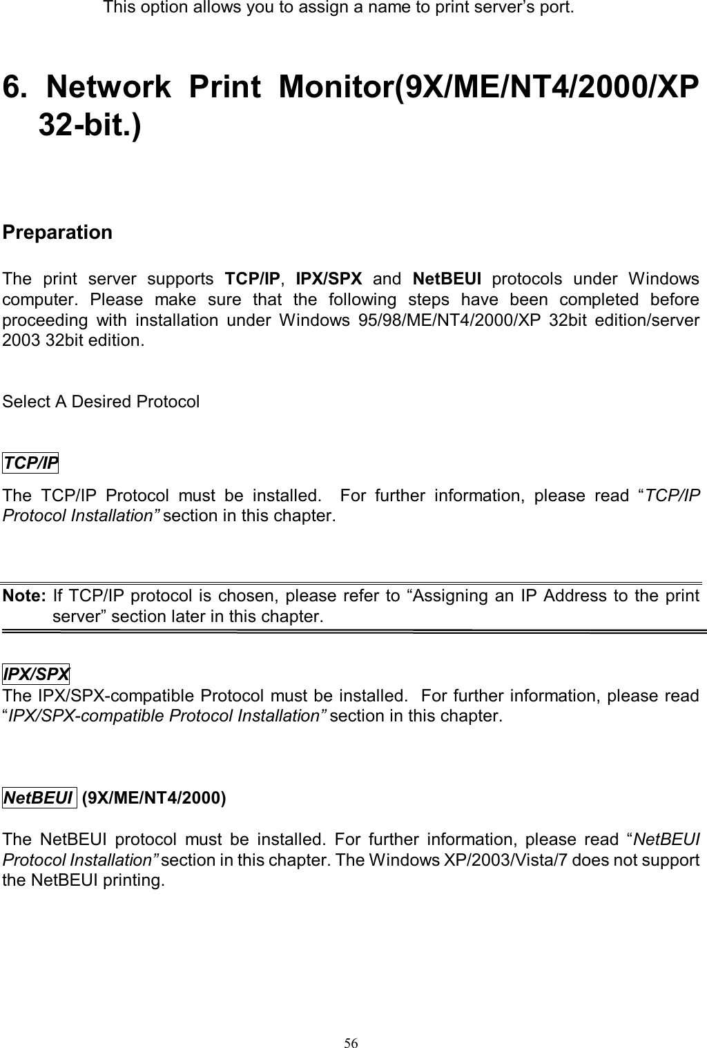  56This option allows you to assign a name to print server&rsquo;s port.  6.  Network  Print  Monitor(9X/ME/NT4/2000/XP 32-bit.)   Preparation The  print  server  supports  TCP/IP,  IPX/SPX  and  NetBEUI  protocols  under  Windows computer.  Please  make  sure  that  the  following  steps  have  been  completed  before proceeding  with  installation  under  Windows  95/98/ME/NT4/2000/XP  32bit  edition/server 2003 32bit edition.   Select A Desired Protocol TCP/IP The  TCP/IP  Protocol  must  be  installed.    For  further  information,  please  read  &ldquo;TCP/IP Protocol Installation&rdquo; section in this chapter.  Note: If TCP/IP protocol is chosen,  please  refer to &ldquo;Assigning an IP Address to the print server&rdquo; section later in this chapter.   IPX/SPX The IPX/SPX-compatible Protocol must be installed.  For further information, please read &ldquo;IPX/SPX-compatible Protocol Installation&rdquo; section in this chapter.    NetBEUI  (9X/ME/NT4/2000)  The  NetBEUI  protocol  must  be  installed.  For  further  information,  please  read  &ldquo;NetBEUI Protocol Installation&rdquo; section in this chapter. The Windows XP/2003/Vista/7 does not support the NetBEUI printing.       
