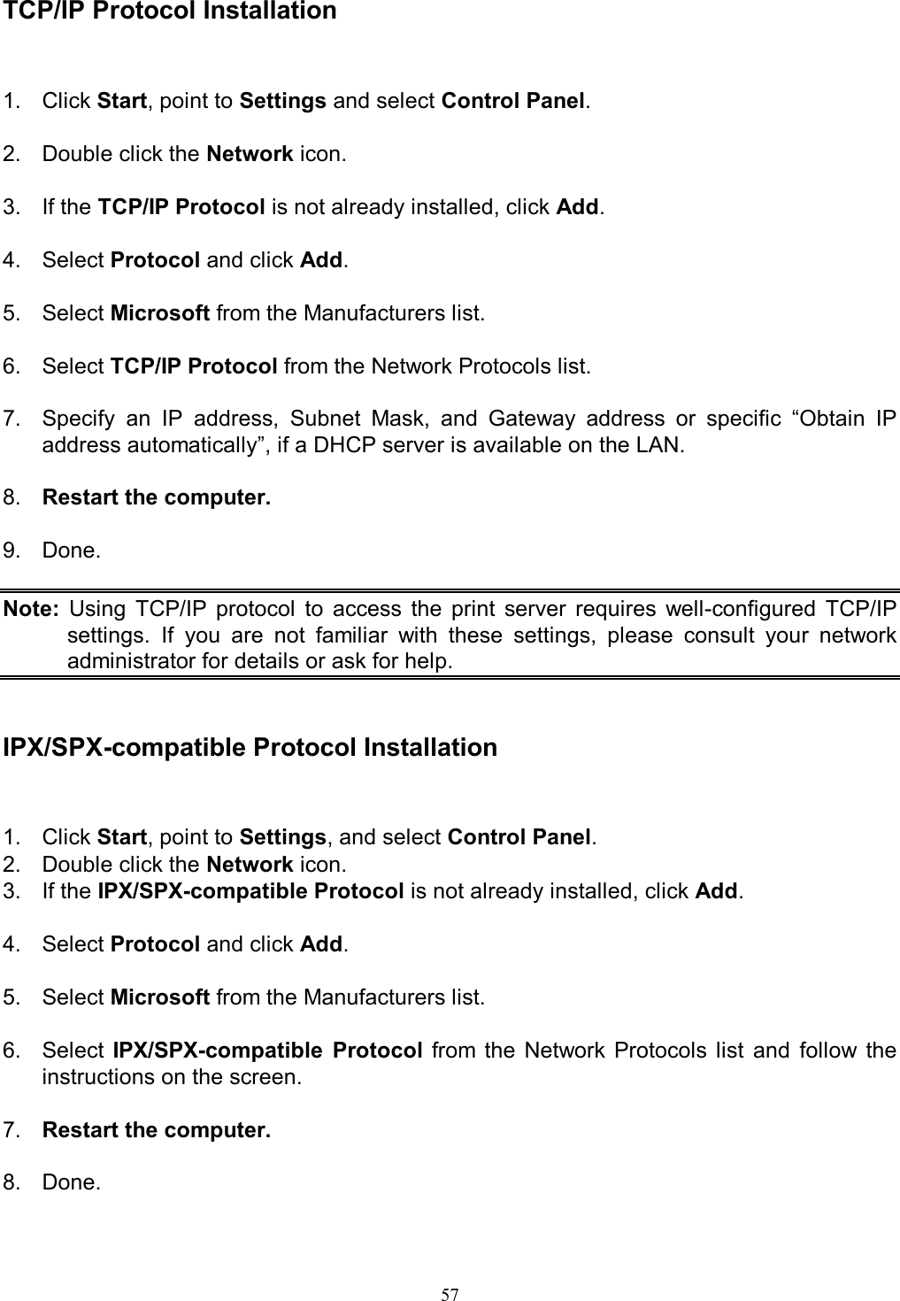                                                                                             57    TCP/IP Protocol Installation 1.  Click Start, point to Settings and select Control Panel.  2.  Double click the Network icon.  3.  If the TCP/IP Protocol is not already installed, click Add.  4.  Select Protocol and click Add.  5.  Select Microsoft from the Manufacturers list.  6.  Select TCP/IP Protocol from the Network Protocols list.  7.  Specify  an  IP  address,  Subnet  Mask,  and  Gateway  address  or  specific  &ldquo;Obtain  IP address automatically&rdquo;, if a DHCP server is available on the LAN.  8.  Restart the computer.  9.  Done.  Note:  Using  TCP/IP  protocol  to  access  the  print  server  requires  well-configured  TCP/IP settings.  If  you  are  not  familiar  with  these  settings,  please  consult  your  network administrator for details or ask for help.   IPX/SPX-compatible Protocol Installation 1.  Click Start, point to Settings, and select Control Panel. 2.  Double click the Network icon. 3.  If the IPX/SPX-compatible Protocol is not already installed, click Add.  4.  Select Protocol and click Add.  5.  Select Microsoft from the Manufacturers list.  6.  Select  IPX/SPX-compatible  Protocol  from  the  Network  Protocols  list  and  follow  the instructions on the screen.  7.  Restart the computer.  8.  Done.  