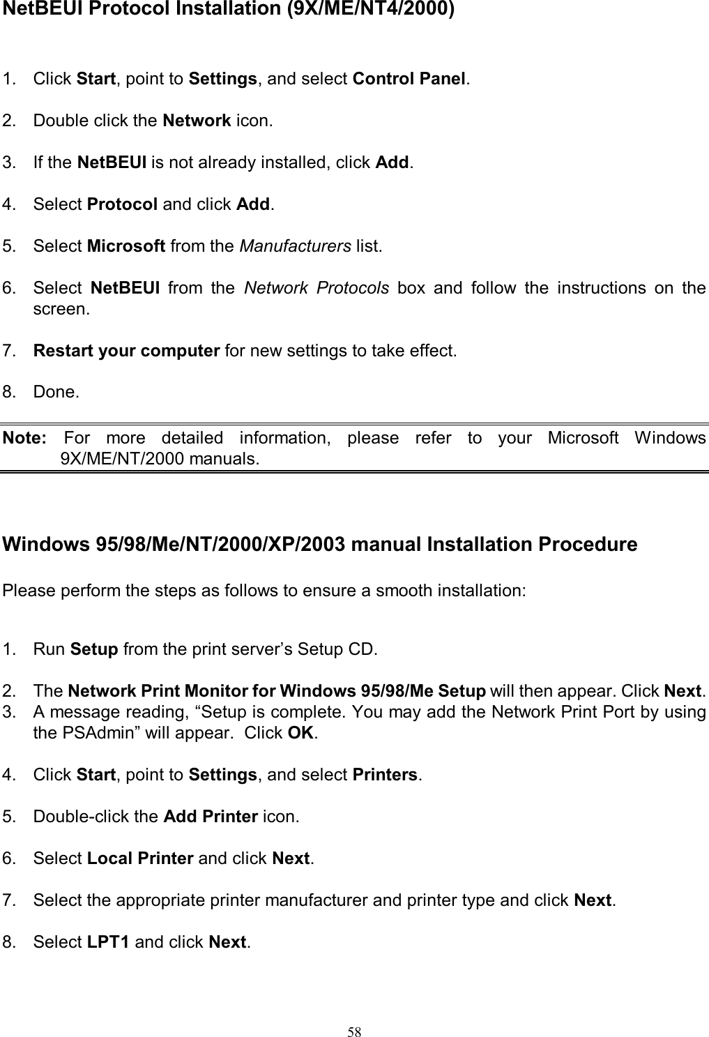   58 NetBEUI Protocol Installation (9X/ME/NT4/2000) 1.  Click Start, point to Settings, and select Control Panel.  2.  Double click the Network icon.  3.  If the NetBEUI is not already installed, click Add.  4.  Select Protocol and click Add.  5.  Select Microsoft from the Manufacturers list.  6.  Select  NetBEUI  from  the  Network  Protocols  box  and  follow  the  instructions  on  the screen.  7.  Restart your computer for new settings to take effect.  8.  Done.  Note:  For  more  detailed  information,  please  refer  to  your  Microsoft  Windows 9X/ME/NT/2000 manuals.    Windows 95/98/Me/NT/2000/XP/2003 manual Installation Procedure Please perform the steps as follows to ensure a smooth installation:   1.  Run Setup from the print server&rsquo;s Setup CD.  2.  The Network Print Monitor for Windows 95/98/Me Setup will then appear. Click Next. 3.  A message reading, &ldquo;Setup is complete. You may add the Network Print Port by using the PSAdmin&rdquo; will appear.  Click OK.  4.  Click Start, point to Settings, and select Printers.  5.  Double-click the Add Printer icon.  6.  Select Local Printer and click Next.  7.  Select the appropriate printer manufacturer and printer type and click Next.  8.  Select LPT1 and click Next.  
