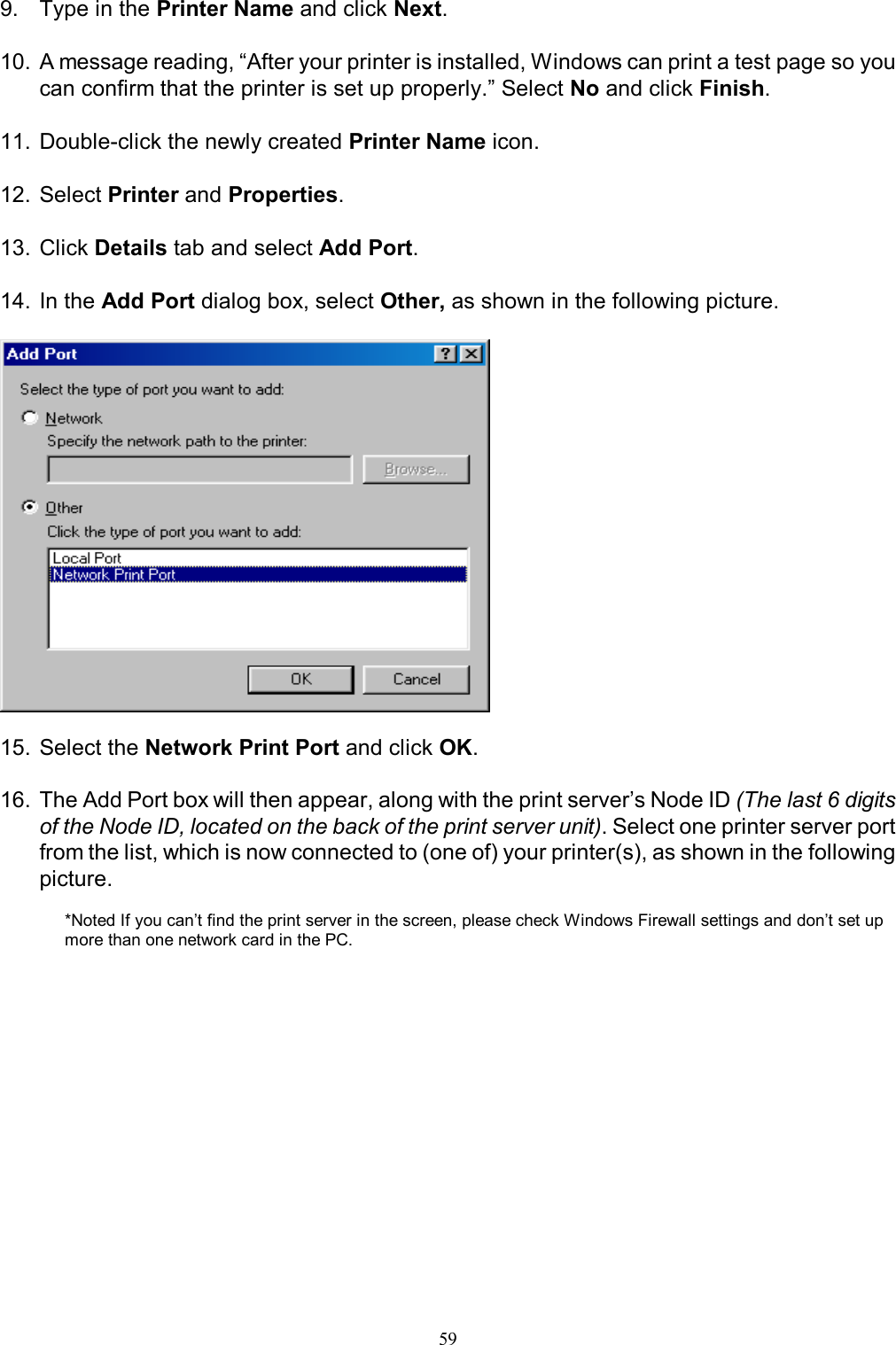                                                                                             59  9.  Type in the Printer Name and click Next.  10. A message reading, &ldquo;After your printer is installed, Windows can print a test page so you can confirm that the printer is set up properly.&rdquo; Select No and click Finish.  11. Double-click the newly created Printer Name icon.  12. Select Printer and Properties.  13. Click Details tab and select Add Port.  14. In the Add Port dialog box, select Other, as shown in the following picture.    15. Select the Network Print Port and click OK.  16. The Add Port box will then appear, along with the print server&rsquo;s Node ID (The last 6 digits of the Node ID, located on the back of the print server unit). Select one printer server port from the list, which is now connected to (one of) your printer(s), as shown in the following picture.  *Noted If you can&rsquo;t find the print server in the screen, please check Windows Firewall settings and don&rsquo;t set up more than one network card in the PC. 