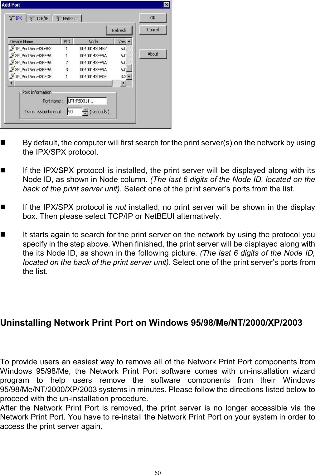   60    By default, the computer will first search for the print server(s) on the network by using the IPX/SPX protocol.    If the IPX/SPX protocol is installed, the print server will be displayed along with its Node ID, as shown in Node column. (The last 6 digits of the Node ID, located on the back of the print server unit). Select one of the print server&rsquo;s ports from the list.    If the IPX/SPX protocol is not installed, no print server will be shown in the display box. Then please select TCP/IP or NetBEUI alternatively.    It starts again to search for the print server on the network by using the protocol you specify in the step above. When finished, the print server will be displayed along with the its Node ID, as shown in the following picture. (The last 6 digits of the Node ID, located on the back of the print server unit). Select one of the print server&rsquo;s ports from the list.   Uninstalling Network Print Port on Windows 95/98/Me/NT/2000/XP/2003  To provide users an easiest way to remove all of the Network Print Port components from Windows  95/98/Me,  the  Network  Print  Port  software  comes  with  un-installation  wizard program  to  help  users  remove  the  software  components  from  their  Windows 95/98/Me/NT/2000/XP/2003 systems in minutes. Please follow the directions listed below to proceed with the un-installation procedure. After  the  Network  Print  Port  is  removed,  the  print  server  is  no  longer  accessible  via  the Network Print Port. You have to re-install the Network Print Port on your system in order to access the print server again.   