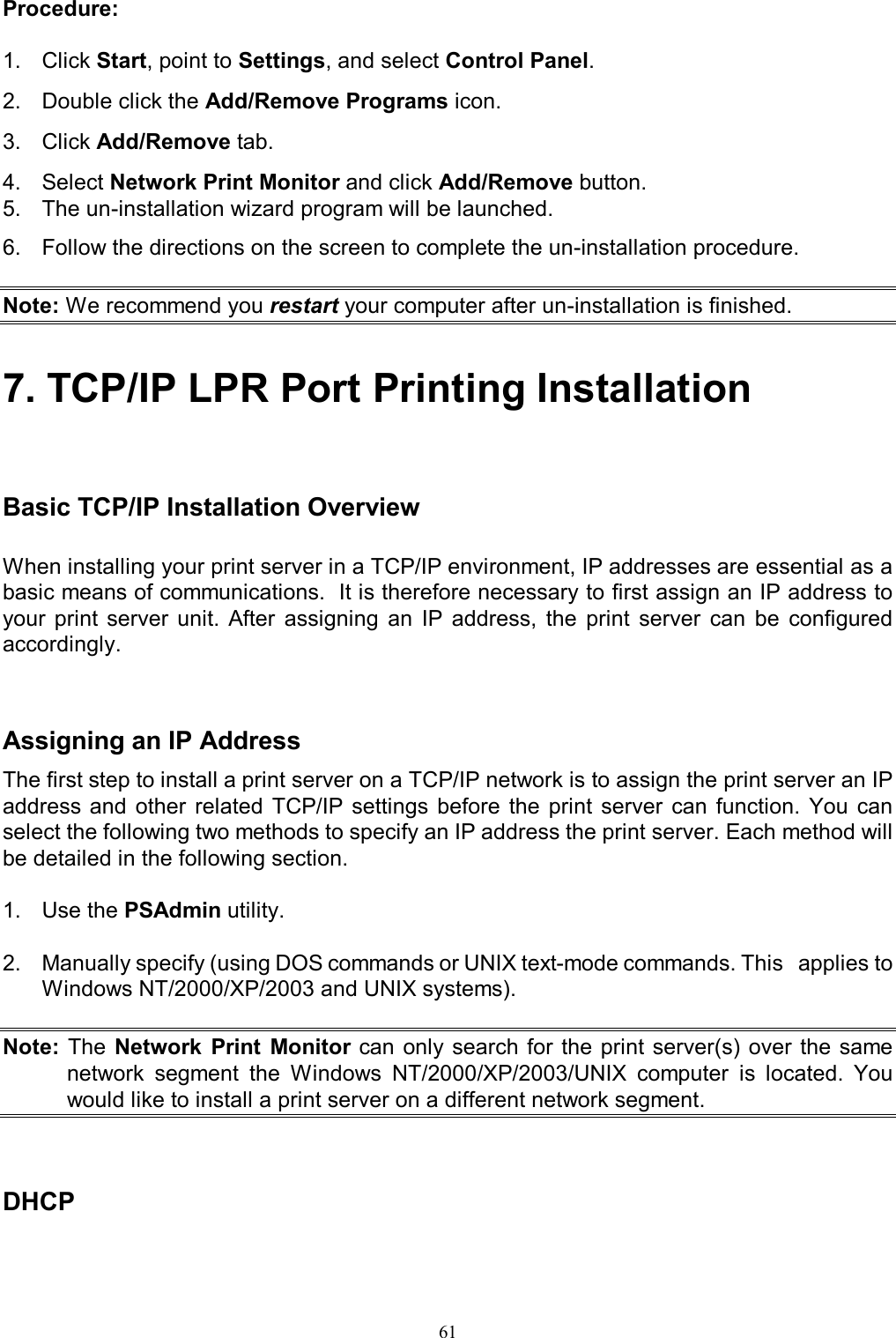                                                                                             61  Procedure:  1.  Click Start, point to Settings, and select Control Panel. 2.  Double click the Add/Remove Programs icon. 3.  Click Add/Remove tab. 4.  Select Network Print Monitor and click Add/Remove button. 5.  The un-installation wizard program will be launched. 6.  Follow the directions on the screen to complete the un-installation procedure.  Note: We recommend you restart your computer after un-installation is finished.  7. TCP/IP LPR Port Printing Installation    Basic TCP/IP Installation Overview When installing your print server in a TCP/IP environment, IP addresses are essential as a basic means of communications.  It is therefore necessary to first assign an IP address to your  print  server  unit.  After  assigning  an  IP  address,  the  print  server  can  be  configured accordingly.    Assigning an IP Address The first step to install a print server on a TCP/IP network is to assign the print server an IP address and  other  related  TCP/IP settings  before  the  print  server  can  function.  You  can select the following two methods to specify an IP address the print server. Each method will be detailed in the following section.  1.  Use the PSAdmin utility.  2.  Manually specify (using DOS commands or UNIX text-mode commands. This   applies to Windows NT/2000/XP/2003 and UNIX systems).  Note: The Network  Print  Monitor can only search for  the  print  server(s) over the same network  segment  the  Windows  NT/2000/XP/2003/UNIX  computer  is  located.  You would like to install a print server on a different network segment.    DHCP  