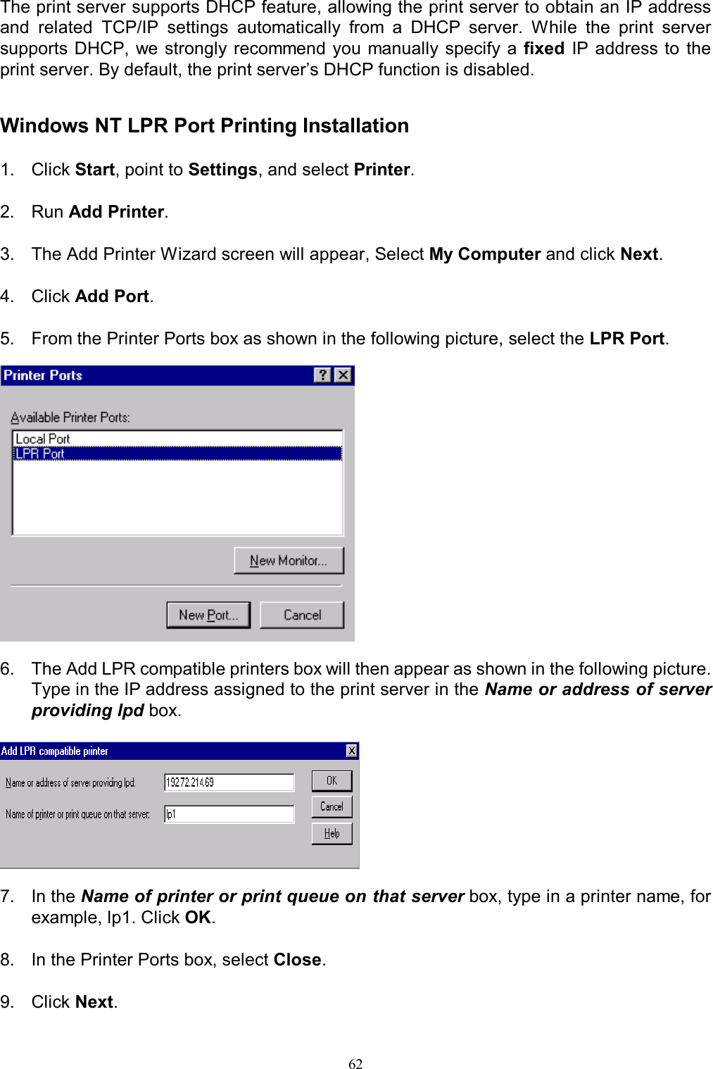   62The print server supports DHCP feature, allowing the print server to obtain an IP address and  related  TCP/IP  settings  automatically  from  a  DHCP  server.  While  the  print  server supports DHCP, we strongly recommend you  manually  specify a fixed IP address  to  the print server. By default, the print server&rsquo;s DHCP function is disabled.   Windows NT LPR Port Printing Installation  1.  Click Start, point to Settings, and select Printer.  2.  Run Add Printer.  3.  The Add Printer Wizard screen will appear, Select My Computer and click Next.  4.  Click Add Port.  5.  From the Printer Ports box as shown in the following picture, select the LPR Port.    6.  The Add LPR compatible printers box will then appear as shown in the following picture. Type in the IP address assigned to the print server in the Name or address of server providing lpd box.    7.  In the Name of printer or print queue on that server box, type in a printer name, for example, lp1. Click OK.  8.  In the Printer Ports box, select Close.  9.  Click Next. 