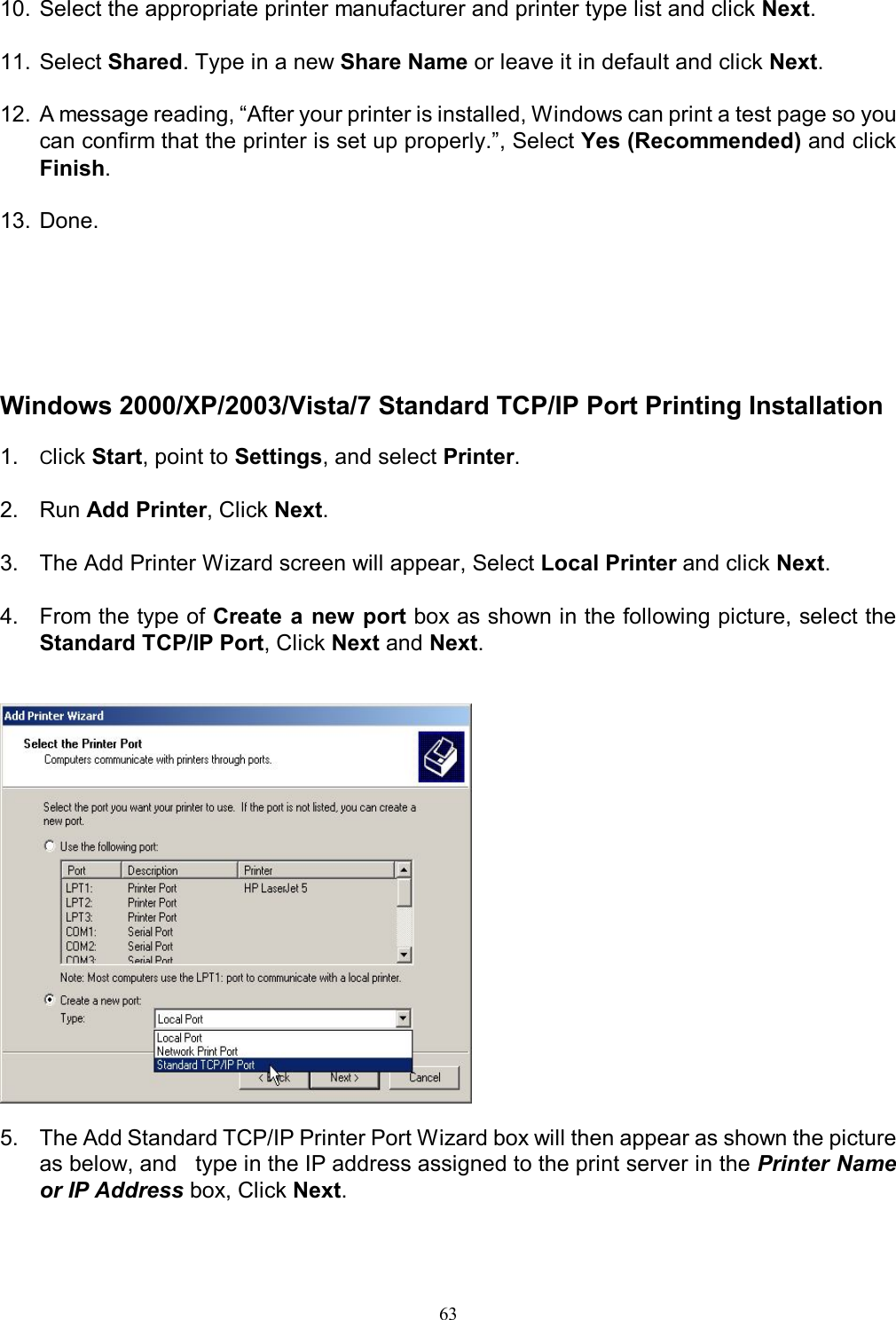                                                                                             63   10. Select the appropriate printer manufacturer and printer type list and click Next.  11. Select Shared. Type in a new Share Name or leave it in default and click Next.  12. A message reading, &ldquo;After your printer is installed, Windows can print a test page so you can confirm that the printer is set up properly.&rdquo;, Select Yes (Recommended) and click Finish.  13. Done.       Windows 2000/XP/2003/Vista/7 Standard TCP/IP Port Printing Installation  1.  Click Start, point to Settings, and select Printer.  2.  Run Add Printer, Click Next.  3.  The Add Printer Wizard screen will appear, Select Local Printer and click Next.  4.  From the type of Create a  new port box as shown in the following picture, select the Standard TCP/IP Port, Click Next and Next.     5.  The Add Standard TCP/IP Printer Port Wizard box will then appear as shown the picture as below, and   type in the IP address assigned to the print server in the Printer Name or IP Address box, Click Next.  