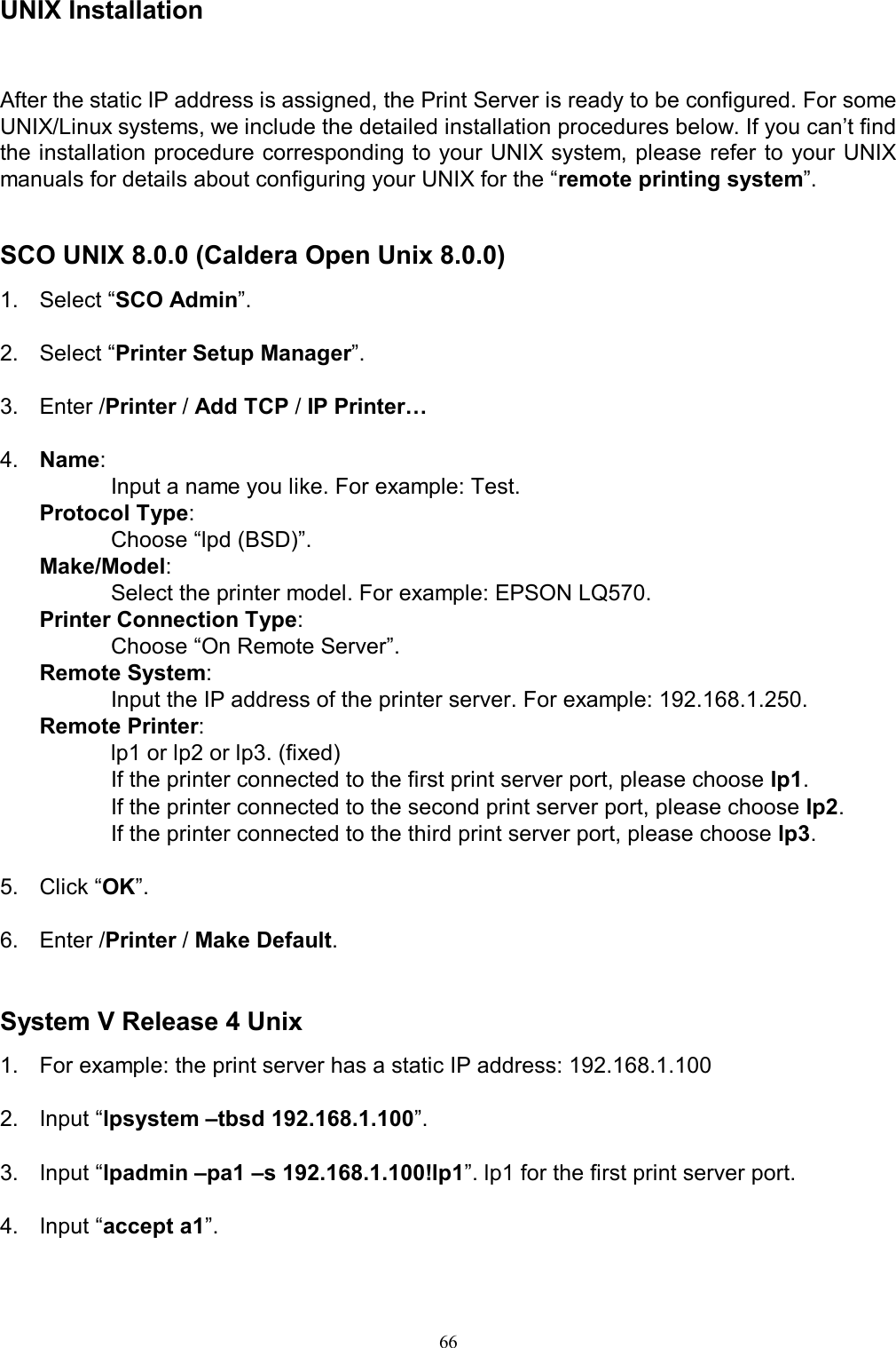   66UNIX Installation After the static IP address is assigned, the Print Server is ready to be configured. For some UNIX/Linux systems, we include the detailed installation procedures below. If you can&rsquo;t find the installation procedure corresponding to your UNIX system,  please  refer to your UNIX manuals for details about configuring your UNIX for the &ldquo;remote printing system&rdquo;.     SCO UNIX 8.0.0 (Caldera Open Unix 8.0.0) 1.  Select &ldquo;SCO Admin&rdquo;.  2.  Select &ldquo;Printer Setup Manager&rdquo;.    3.  Enter /Printer / Add TCP / IP Printer&hellip;    4.  Name:  Input a name you like. For example: Test. Protocol Type:   Choose &ldquo;lpd (BSD)&rdquo;. Make/Model:   Select the printer model. For example: EPSON LQ570. Printer Connection Type:   Choose &ldquo;On Remote Server&rdquo;. Remote System:       Input the IP address of the printer server. For example: 192.168.1.250. Remote Printer:   lp1 or lp2 or lp3. (fixed) If the printer connected to the first print server port, please choose lp1. If the printer connected to the second print server port, please choose lp2. If the printer connected to the third print server port, please choose lp3.  5.  Click &ldquo;OK&rdquo;.  6.  Enter /Printer / Make Default.   System V Release 4 Unix 1.  For example: the print server has a static IP address: 192.168.1.100  2.  Input &ldquo;lpsystem &ndash;tbsd 192.168.1.100&rdquo;.  3.  Input &ldquo;lpadmin &ndash;pa1 &ndash;s 192.168.1.100!lp1&rdquo;. lp1 for the first print server port.   4.  Input &ldquo;accept a1&rdquo;.  