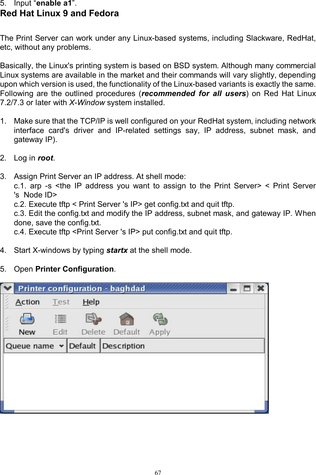                                                                                             67  5.  Input &ldquo;enable a1&rdquo;. Red Hat Linux 9 and Fedora  The Print Server can work under any Linux-based systems, including Slackware, RedHat, etc, without any problems.  Basically, the Linux's printing system is based on BSD system. Although many commercial Linux systems are available in the market and their commands will vary slightly, depending upon which version is used, the functionality of the Linux-based variants is exactly the same. Following  are  the  outlined  procedures  (recommended  for  all  users)  on  Red  Hat  Linux 7.2/7.3 or later with X-Window system installed.  1.  Make sure that the TCP/IP is well configured on your RedHat system, including network interface  card's  driver  and  IP-related  settings  say,  IP  address,  subnet  mask,  and gateway IP).  2.  Log in root.  3.  Assign Print Server an IP address. At shell mode:    c.1.  arp  -s  <the  IP  address  you  want  to  assign  to  the  Print  Server>  <  Print  Server 's  Node ID>   c.2. Execute tftp < Print Server 's IP> get config.txt and quit tftp.   c.3. Edit the config.txt and modify the IP address, subnet mask, and gateway IP. When done, save the config.txt.    c.4. Execute tftp <Print Server 's IP> put config.txt and quit tftp.  4.  Start X-windows by typing startx at the shell mode.  5.  Open Printer Configuration.         