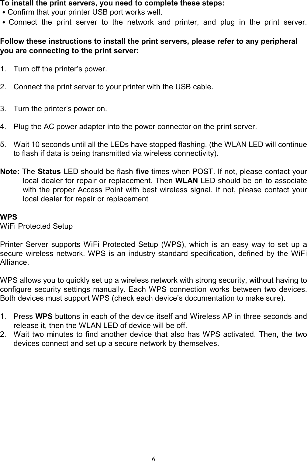   6To install the print servers, you need to complete these steps: ˙Confirm that your printer USB port works well. ˙Connect  the  print  server  to  the  network  and  printer,  and  plug  in  the  print  server.  Follow these instructions to install the print servers, please refer to any peripheral you are connecting to the print server:  1.  Turn off the printer&rsquo;s power.  2.  Connect the print server to your printer with the USB cable.  3.  Turn the printer&rsquo;s power on.  4.  Plug the AC power adapter into the power connector on the print server.  5.  Wait 10 seconds until all the LEDs have stopped flashing. (the WLAN LED will continue to flash if data is being transmitted via wireless connectivity).   Note: The Status LED should be flash five times when POST. If not, please contact your local dealer for repair or replacement. Then WLAN LED should be on to associate with  the  proper Access Point  with  best  wireless  signal.  If  not,  please  contact  your local dealer for repair or replacement  WPS  WiFi Protected Setup  Printer  Server  supports  WiFi  Protected  Setup  (WPS),  which  is  an  easy  way  to  set  up  a secure  wireless  network. WPS is an industry standard specification, defined by  the  WiFi Alliance.  WPS allows you to quickly set up a wireless network with strong security, without having to configure security settings manually. Each WPS connection  works  between two devices. Both devices must support WPS (check each device&rsquo;s documentation to make sure).  1.  Press WPS buttons in each of the device itself and Wireless AP in three seconds and release it, then the WLAN LED of device will be off. 2.  Wait two minutes to find another device  that also has WPS activated.  Then,  the  two devices connect and set up a secure network by themselves.     