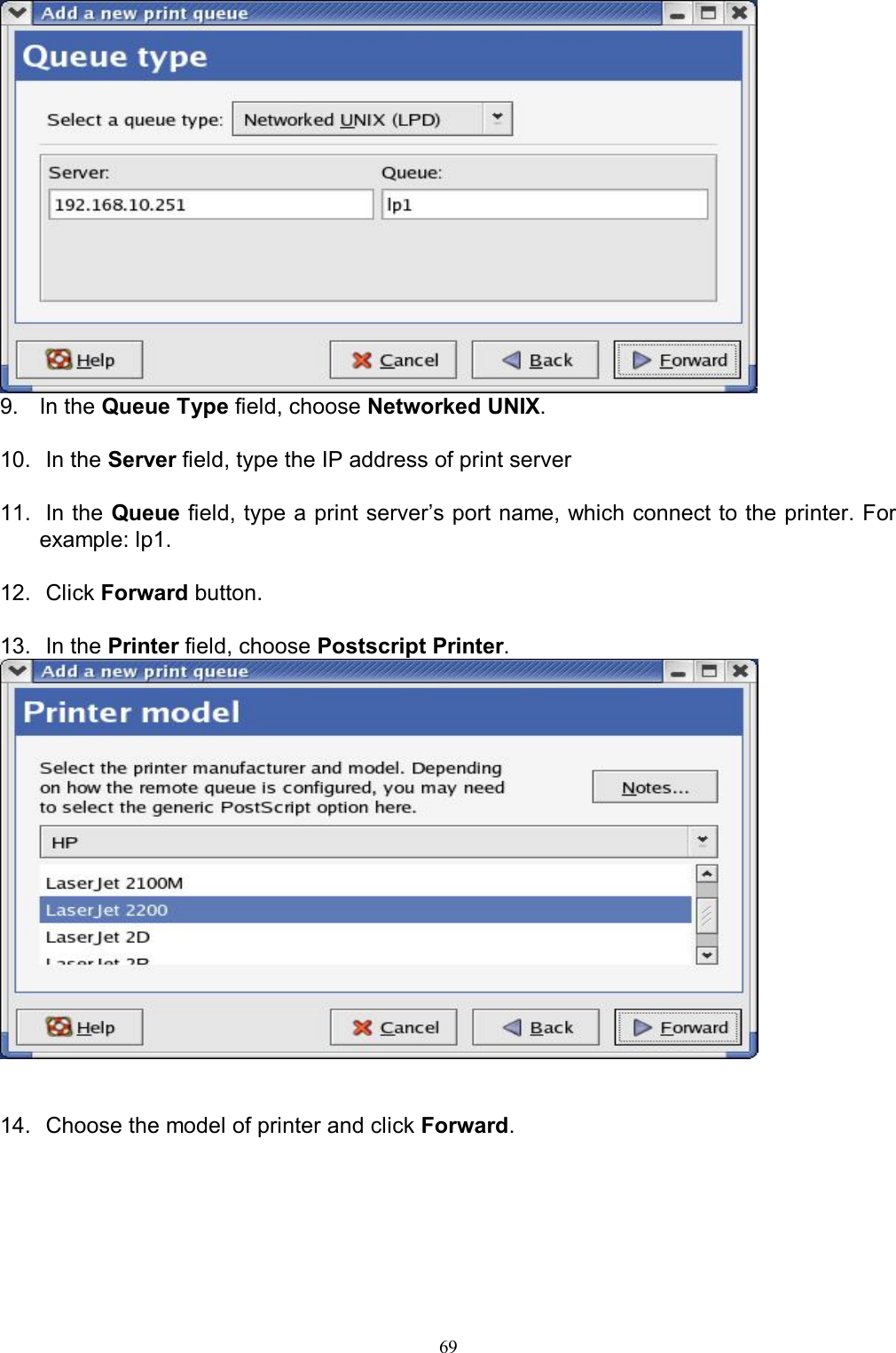                                                                                             69   9.  In the Queue Type field, choose Networked UNIX.  10.  In the Server field, type the IP address of print server  11.  In the Queue field, type a print server&rsquo;s port name, which connect to the printer. For example: lp1.  12.  Click Forward button.  13.  In the Printer field, choose Postscript Printer.    14.  Choose the model of printer and click Forward. 