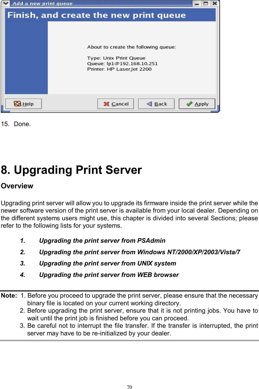   70  15.  Done.     8. Upgrading Print Server Overview Upgrading print server will allow you to upgrade its firmware inside the print server while the newer software version of the print server is available from your local dealer. Depending on the different systems users might use, this chapter is divided into several Sections; please refer to the following lists for your systems.  1.  Upgrading the print server from PSAdmin 2.  Upgrading the print server from Windows NT/2000/XP/2003/Vista/7 3.  Upgrading the print server from UNIX system 4.  Upgrading the print server from WEB browser   Note:  1. Before you proceed to upgrade the print server, please ensure that the necessary binary file is located on your current working directory. 2. Before upgrading the print server, ensure that it is not printing jobs. You have to wait until the print job is finished before you can proceed. 3. Be careful not to interrupt the file transfer. If the transfer is interrupted, the print server may have to be re-initialized by your dealer.    