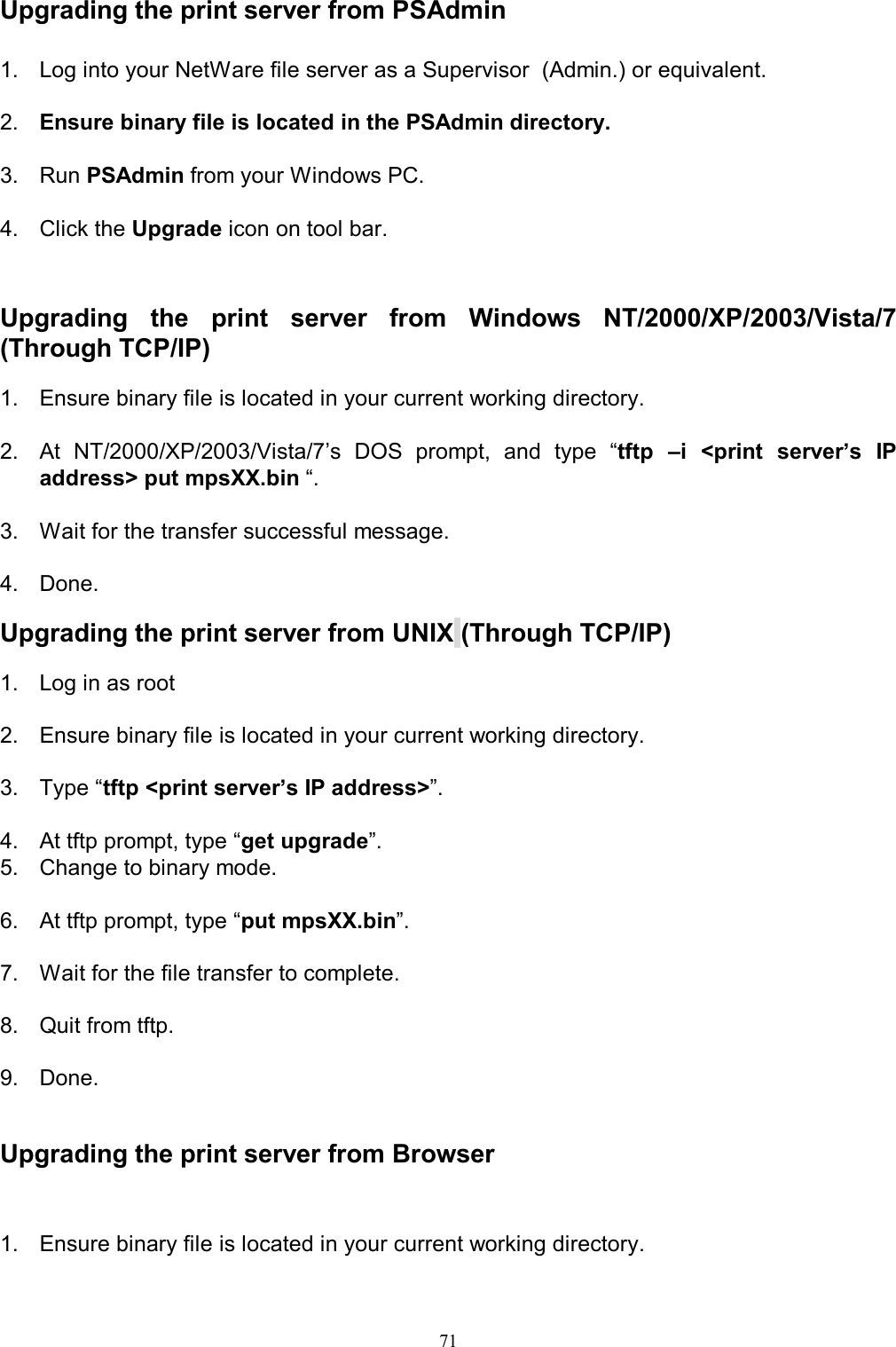                                                                                             71  Upgrading the print server from PSAdmin 1.  Log into your NetWare file server as a Supervisor  (Admin.) or equivalent.  2.  Ensure binary file is located in the PSAdmin directory.   3.  Run PSAdmin from your Windows PC.  4.  Click the Upgrade icon on tool bar.   Upgrading  the  print  server  from  Windows  NT/2000/XP/2003/Vista/7 (Through TCP/IP)  1.  Ensure binary file is located in your current working directory.  2.  At  NT/2000/XP/2003/Vista/7&rsquo;s  DOS  prompt,  and  type  &ldquo;tftp  &ndash;i  <print  server&rsquo;s  IP address> put mpsXX.bin &ldquo;.  3.  Wait for the transfer successful message.  4.  Done.  Upgrading the print server from UNIX (Through TCP/IP)  1.  Log in as root  2.  Ensure binary file is located in your current working directory.  3.  Type &ldquo;tftp <print server&rsquo;s IP address>&rdquo;.  4.  At tftp prompt, type &ldquo;get upgrade&rdquo;. 5.  Change to binary mode.  6.  At tftp prompt, type &ldquo;put mpsXX.bin&rdquo;.  7.  Wait for the file transfer to complete.  8.  Quit from tftp.  9.  Done.   Upgrading the print server from Browser  1.  Ensure binary file is located in your current working directory.  