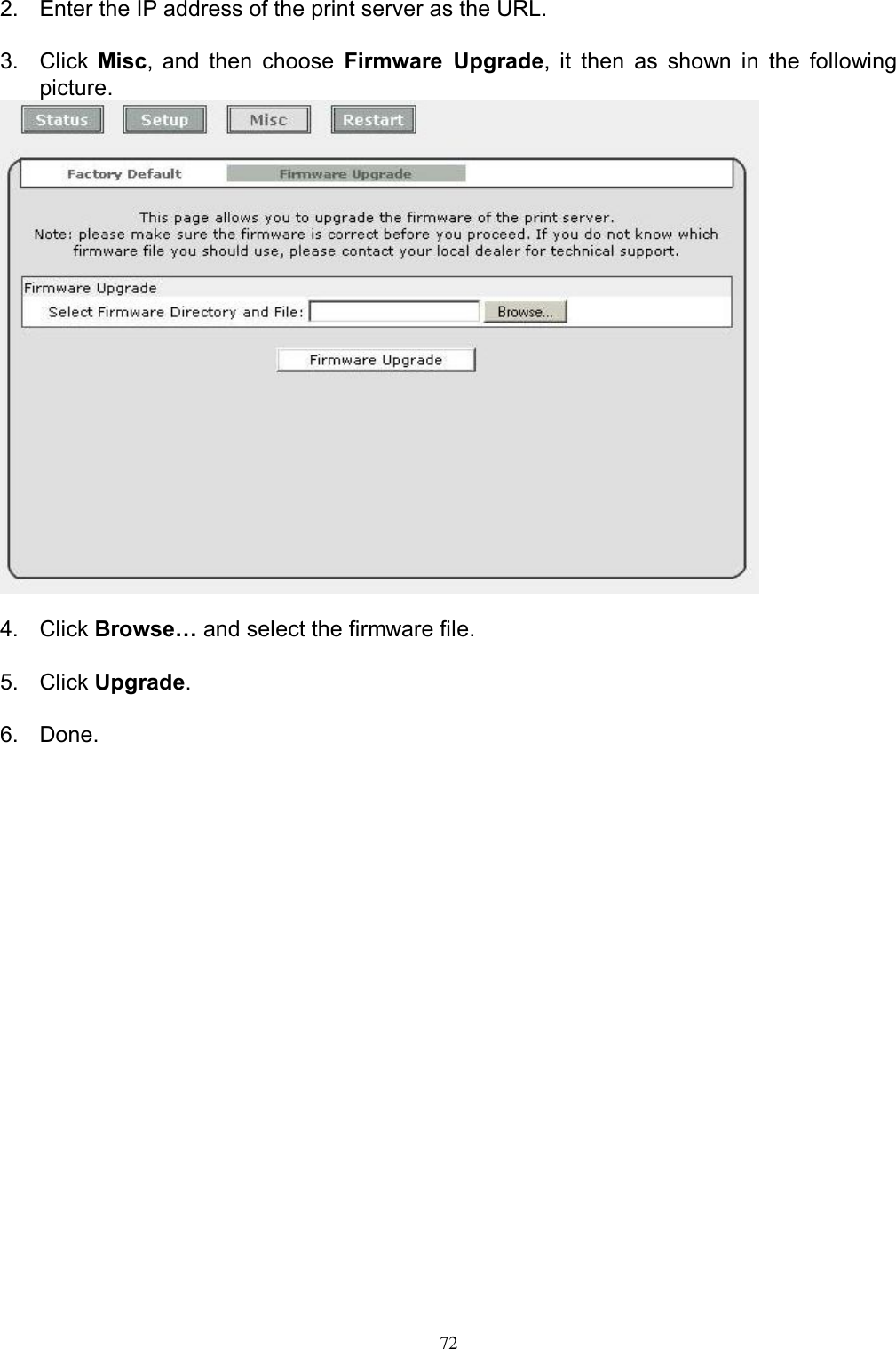   722.  Enter the IP address of the print server as the URL.  3.  Click  Misc,  and  then  choose  Firmware  Upgrade,  it  then  as  shown  in  the  following picture.   4.  Click Browse&hellip; and select the firmware file.  5.  Click Upgrade.  6.  Done.  